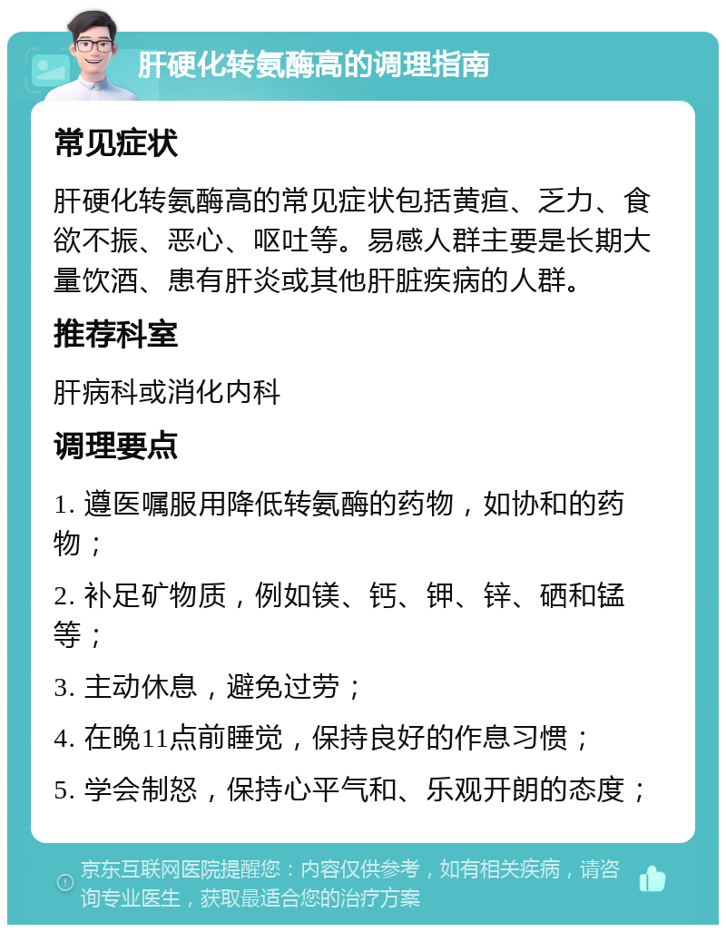 肝硬化转氨酶高的调理指南 常见症状 肝硬化转氨酶高的常见症状包括黄疸、乏力、食欲不振、恶心、呕吐等。易感人群主要是长期大量饮酒、患有肝炎或其他肝脏疾病的人群。 推荐科室 肝病科或消化内科 调理要点 1. 遵医嘱服用降低转氨酶的药物，如协和的药物； 2. 补足矿物质，例如镁、钙、钾、锌、硒和锰等； 3. 主动休息，避免过劳； 4. 在晚11点前睡觉，保持良好的作息习惯； 5. 学会制怒，保持心平气和、乐观开朗的态度；