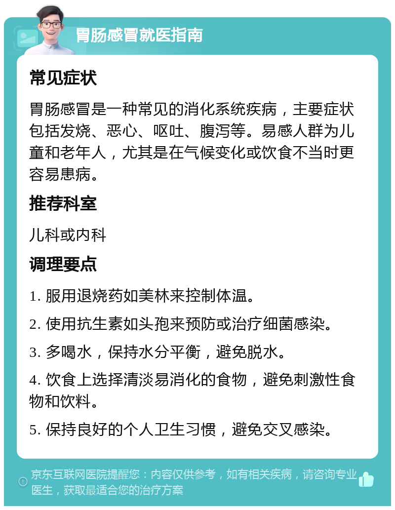 胃肠感冒就医指南 常见症状 胃肠感冒是一种常见的消化系统疾病，主要症状包括发烧、恶心、呕吐、腹泻等。易感人群为儿童和老年人，尤其是在气候变化或饮食不当时更容易患病。 推荐科室 儿科或内科 调理要点 1. 服用退烧药如美林来控制体温。 2. 使用抗生素如头孢来预防或治疗细菌感染。 3. 多喝水，保持水分平衡，避免脱水。 4. 饮食上选择清淡易消化的食物，避免刺激性食物和饮料。 5. 保持良好的个人卫生习惯，避免交叉感染。