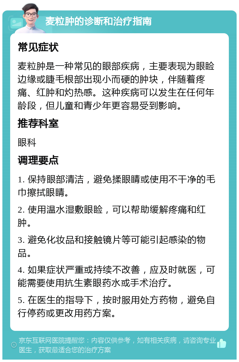 麦粒肿的诊断和治疗指南 常见症状 麦粒肿是一种常见的眼部疾病，主要表现为眼睑边缘或睫毛根部出现小而硬的肿块，伴随着疼痛、红肿和灼热感。这种疾病可以发生在任何年龄段，但儿童和青少年更容易受到影响。 推荐科室 眼科 调理要点 1. 保持眼部清洁，避免揉眼睛或使用不干净的毛巾擦拭眼睛。 2. 使用温水湿敷眼睑，可以帮助缓解疼痛和红肿。 3. 避免化妆品和接触镜片等可能引起感染的物品。 4. 如果症状严重或持续不改善，应及时就医，可能需要使用抗生素眼药水或手术治疗。 5. 在医生的指导下，按时服用处方药物，避免自行停药或更改用药方案。