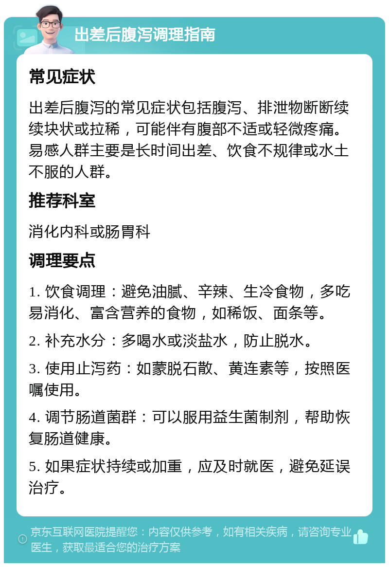 出差后腹泻调理指南 常见症状 出差后腹泻的常见症状包括腹泻、排泄物断断续续块状或拉稀，可能伴有腹部不适或轻微疼痛。易感人群主要是长时间出差、饮食不规律或水土不服的人群。 推荐科室 消化内科或肠胃科 调理要点 1. 饮食调理：避免油腻、辛辣、生冷食物，多吃易消化、富含营养的食物，如稀饭、面条等。 2. 补充水分：多喝水或淡盐水，防止脱水。 3. 使用止泻药：如蒙脱石散、黄连素等，按照医嘱使用。 4. 调节肠道菌群：可以服用益生菌制剂，帮助恢复肠道健康。 5. 如果症状持续或加重，应及时就医，避免延误治疗。