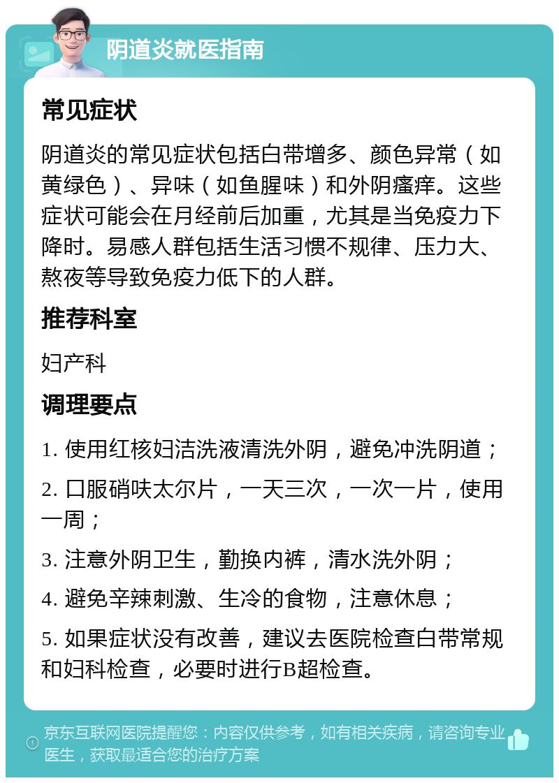 阴道炎就医指南 常见症状 阴道炎的常见症状包括白带增多、颜色异常（如黄绿色）、异味（如鱼腥味）和外阴瘙痒。这些症状可能会在月经前后加重，尤其是当免疫力下降时。易感人群包括生活习惯不规律、压力大、熬夜等导致免疫力低下的人群。 推荐科室 妇产科 调理要点 1. 使用红核妇洁洗液清洗外阴，避免冲洗阴道； 2. 口服硝呋太尔片，一天三次，一次一片，使用一周； 3. 注意外阴卫生，勤换内裤，清水洗外阴； 4. 避免辛辣刺激、生冷的食物，注意休息； 5. 如果症状没有改善，建议去医院检查白带常规和妇科检查，必要时进行B超检查。