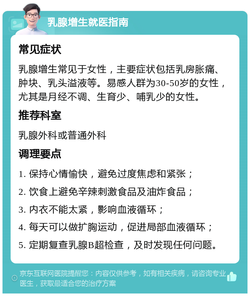 乳腺增生就医指南 常见症状 乳腺增生常见于女性，主要症状包括乳房胀痛、肿块、乳头溢液等。易感人群为30-50岁的女性，尤其是月经不调、生育少、哺乳少的女性。 推荐科室 乳腺外科或普通外科 调理要点 1. 保持心情愉快，避免过度焦虑和紧张； 2. 饮食上避免辛辣刺激食品及油炸食品； 3. 内衣不能太紧，影响血液循环； 4. 每天可以做扩胸运动，促进局部血液循环； 5. 定期复查乳腺B超检查，及时发现任何问题。