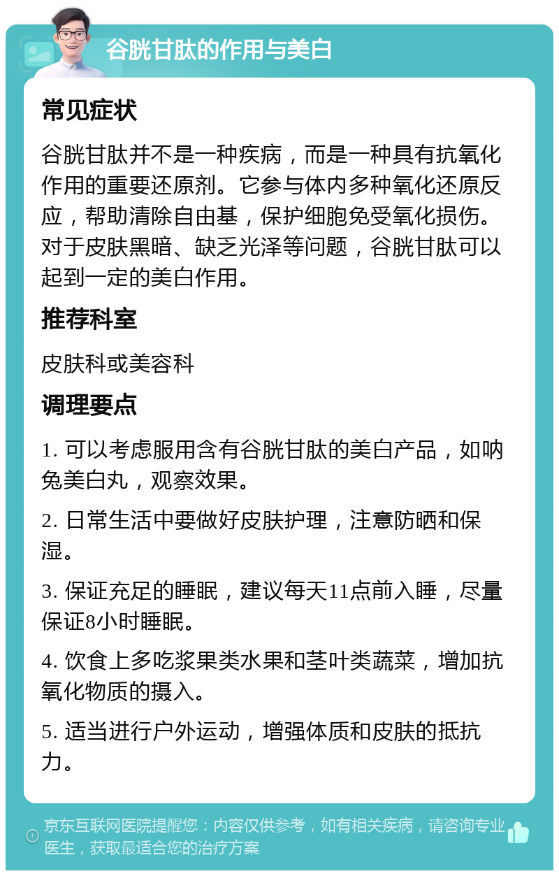 谷胱甘肽的作用与美白 常见症状 谷胱甘肽并不是一种疾病，而是一种具有抗氧化作用的重要还原剂。它参与体内多种氧化还原反应，帮助清除自由基，保护细胞免受氧化损伤。对于皮肤黑暗、缺乏光泽等问题，谷胱甘肽可以起到一定的美白作用。 推荐科室 皮肤科或美容科 调理要点 1. 可以考虑服用含有谷胱甘肽的美白产品，如呐兔美白丸，观察效果。 2. 日常生活中要做好皮肤护理，注意防晒和保湿。 3. 保证充足的睡眠，建议每天11点前入睡，尽量保证8小时睡眠。 4. 饮食上多吃浆果类水果和茎叶类蔬菜，增加抗氧化物质的摄入。 5. 适当进行户外运动，增强体质和皮肤的抵抗力。