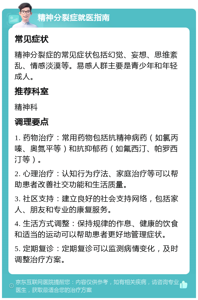 精神分裂症就医指南 常见症状 精神分裂症的常见症状包括幻觉、妄想、思维紊乱、情感淡漠等。易感人群主要是青少年和年轻成人。 推荐科室 精神科 调理要点 1. 药物治疗：常用药物包括抗精神病药（如氯丙嗪、奥氮平等）和抗抑郁药（如氟西汀、帕罗西汀等）。 2. 心理治疗：认知行为疗法、家庭治疗等可以帮助患者改善社交功能和生活质量。 3. 社区支持：建立良好的社会支持网络，包括家人、朋友和专业的康复服务。 4. 生活方式调整：保持规律的作息、健康的饮食和适当的运动可以帮助患者更好地管理症状。 5. 定期复诊：定期复诊可以监测病情变化，及时调整治疗方案。