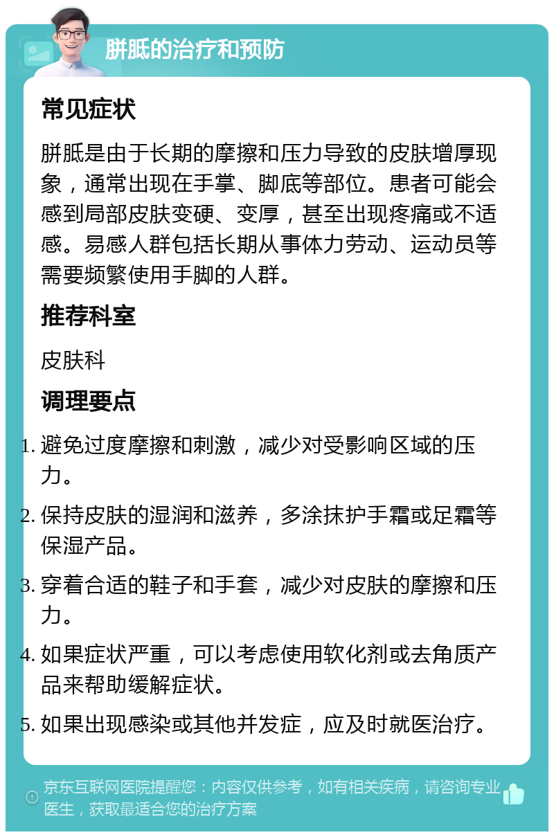 胼胝的治疗和预防 常见症状 胼胝是由于长期的摩擦和压力导致的皮肤增厚现象，通常出现在手掌、脚底等部位。患者可能会感到局部皮肤变硬、变厚，甚至出现疼痛或不适感。易感人群包括长期从事体力劳动、运动员等需要频繁使用手脚的人群。 推荐科室 皮肤科 调理要点 避免过度摩擦和刺激，减少对受影响区域的压力。 保持皮肤的湿润和滋养，多涂抹护手霜或足霜等保湿产品。 穿着合适的鞋子和手套，减少对皮肤的摩擦和压力。 如果症状严重，可以考虑使用软化剂或去角质产品来帮助缓解症状。 如果出现感染或其他并发症，应及时就医治疗。