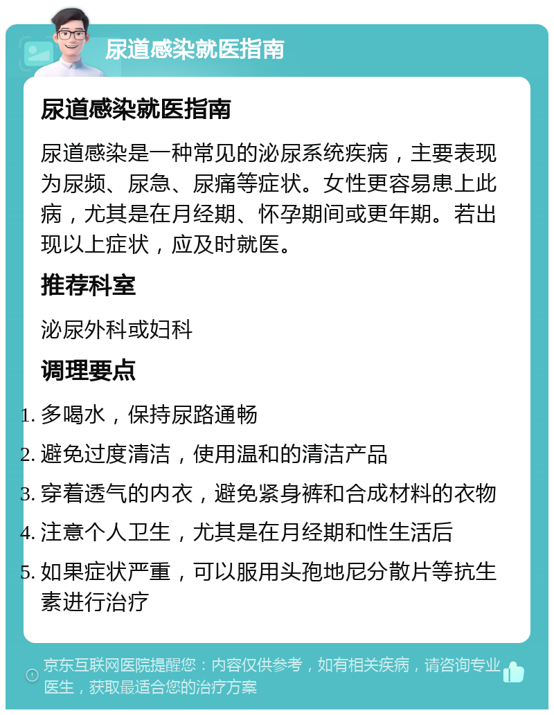 尿道感染就医指南 尿道感染就医指南 尿道感染是一种常见的泌尿系统疾病，主要表现为尿频、尿急、尿痛等症状。女性更容易患上此病，尤其是在月经期、怀孕期间或更年期。若出现以上症状，应及时就医。 推荐科室 泌尿外科或妇科 调理要点 多喝水，保持尿路通畅 避免过度清洁，使用温和的清洁产品 穿着透气的内衣，避免紧身裤和合成材料的衣物 注意个人卫生，尤其是在月经期和性生活后 如果症状严重，可以服用头孢地尼分散片等抗生素进行治疗