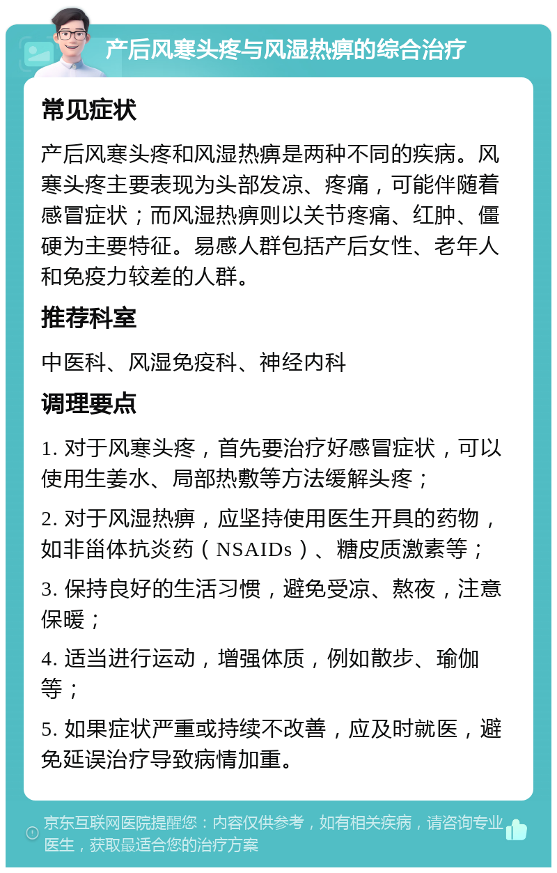 产后风寒头疼与风湿热痹的综合治疗 常见症状 产后风寒头疼和风湿热痹是两种不同的疾病。风寒头疼主要表现为头部发凉、疼痛，可能伴随着感冒症状；而风湿热痹则以关节疼痛、红肿、僵硬为主要特征。易感人群包括产后女性、老年人和免疫力较差的人群。 推荐科室 中医科、风湿免疫科、神经内科 调理要点 1. 对于风寒头疼，首先要治疗好感冒症状，可以使用生姜水、局部热敷等方法缓解头疼； 2. 对于风湿热痹，应坚持使用医生开具的药物，如非甾体抗炎药（NSAIDs）、糖皮质激素等； 3. 保持良好的生活习惯，避免受凉、熬夜，注意保暖； 4. 适当进行运动，增强体质，例如散步、瑜伽等； 5. 如果症状严重或持续不改善，应及时就医，避免延误治疗导致病情加重。