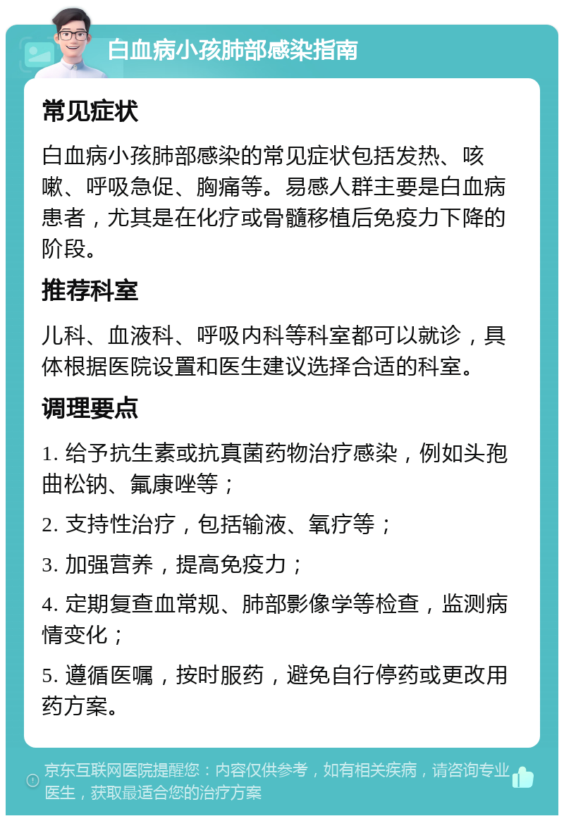 白血病小孩肺部感染指南 常见症状 白血病小孩肺部感染的常见症状包括发热、咳嗽、呼吸急促、胸痛等。易感人群主要是白血病患者，尤其是在化疗或骨髓移植后免疫力下降的阶段。 推荐科室 儿科、血液科、呼吸内科等科室都可以就诊，具体根据医院设置和医生建议选择合适的科室。 调理要点 1. 给予抗生素或抗真菌药物治疗感染，例如头孢曲松钠、氟康唑等； 2. 支持性治疗，包括输液、氧疗等； 3. 加强营养，提高免疫力； 4. 定期复查血常规、肺部影像学等检查，监测病情变化； 5. 遵循医嘱，按时服药，避免自行停药或更改用药方案。