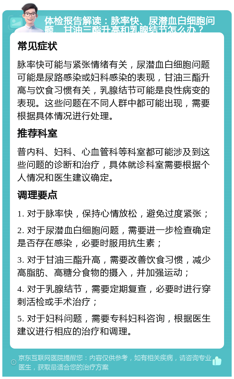 体检报告解读：脉率快、尿潜血白细胞问题、甘油三酯升高和乳腺结节怎么办？ 常见症状 脉率快可能与紧张情绪有关，尿潜血白细胞问题可能是尿路感染或妇科感染的表现，甘油三酯升高与饮食习惯有关，乳腺结节可能是良性病变的表现。这些问题在不同人群中都可能出现，需要根据具体情况进行处理。 推荐科室 普内科、妇科、心血管科等科室都可能涉及到这些问题的诊断和治疗，具体就诊科室需要根据个人情况和医生建议确定。 调理要点 1. 对于脉率快，保持心情放松，避免过度紧张； 2. 对于尿潜血白细胞问题，需要进一步检查确定是否存在感染，必要时服用抗生素； 3. 对于甘油三酯升高，需要改善饮食习惯，减少高脂肪、高糖分食物的摄入，并加强运动； 4. 对于乳腺结节，需要定期复查，必要时进行穿刺活检或手术治疗； 5. 对于妇科问题，需要专科妇科咨询，根据医生建议进行相应的治疗和调理。