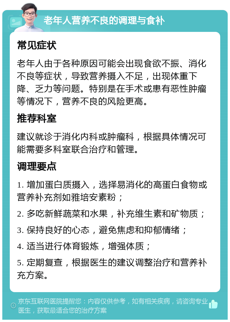 老年人营养不良的调理与食补 常见症状 老年人由于各种原因可能会出现食欲不振、消化不良等症状，导致营养摄入不足，出现体重下降、乏力等问题。特别是在手术或患有恶性肿瘤等情况下，营养不良的风险更高。 推荐科室 建议就诊于消化内科或肿瘤科，根据具体情况可能需要多科室联合治疗和管理。 调理要点 1. 增加蛋白质摄入，选择易消化的高蛋白食物或营养补充剂如雅培安素粉； 2. 多吃新鲜蔬菜和水果，补充维生素和矿物质； 3. 保持良好的心态，避免焦虑和抑郁情绪； 4. 适当进行体育锻炼，增强体质； 5. 定期复查，根据医生的建议调整治疗和营养补充方案。