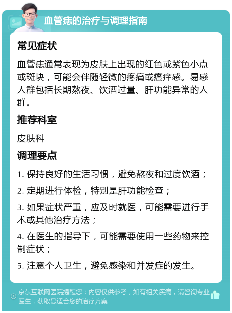 血管痣的治疗与调理指南 常见症状 血管痣通常表现为皮肤上出现的红色或紫色小点或斑块，可能会伴随轻微的疼痛或瘙痒感。易感人群包括长期熬夜、饮酒过量、肝功能异常的人群。 推荐科室 皮肤科 调理要点 1. 保持良好的生活习惯，避免熬夜和过度饮酒； 2. 定期进行体检，特别是肝功能检查； 3. 如果症状严重，应及时就医，可能需要进行手术或其他治疗方法； 4. 在医生的指导下，可能需要使用一些药物来控制症状； 5. 注意个人卫生，避免感染和并发症的发生。