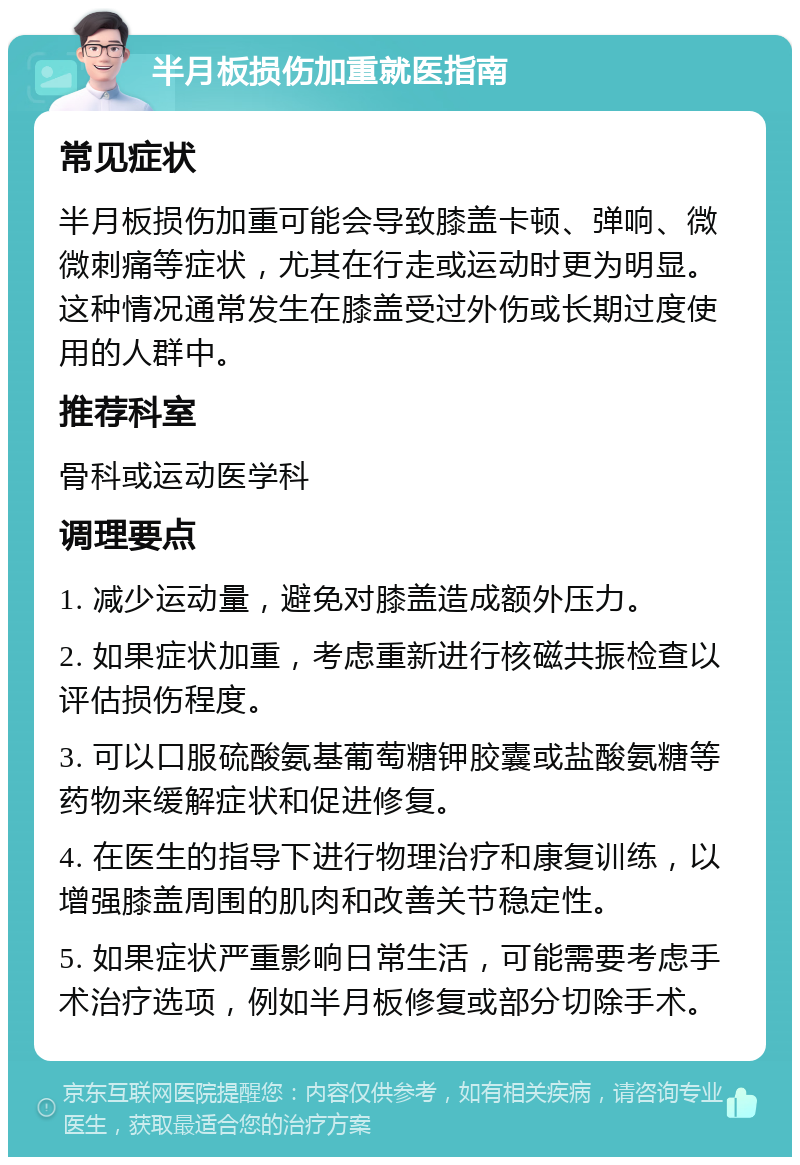 半月板损伤加重就医指南 常见症状 半月板损伤加重可能会导致膝盖卡顿、弹响、微微刺痛等症状，尤其在行走或运动时更为明显。这种情况通常发生在膝盖受过外伤或长期过度使用的人群中。 推荐科室 骨科或运动医学科 调理要点 1. 减少运动量，避免对膝盖造成额外压力。 2. 如果症状加重，考虑重新进行核磁共振检查以评估损伤程度。 3. 可以口服硫酸氨基葡萄糖钾胶囊或盐酸氨糖等药物来缓解症状和促进修复。 4. 在医生的指导下进行物理治疗和康复训练，以增强膝盖周围的肌肉和改善关节稳定性。 5. 如果症状严重影响日常生活，可能需要考虑手术治疗选项，例如半月板修复或部分切除手术。