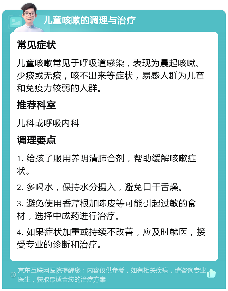 儿童咳嗽的调理与治疗 常见症状 儿童咳嗽常见于呼吸道感染，表现为晨起咳嗽、少痰或无痰，咳不出来等症状，易感人群为儿童和免疫力较弱的人群。 推荐科室 儿科或呼吸内科 调理要点 1. 给孩子服用养阴清肺合剂，帮助缓解咳嗽症状。 2. 多喝水，保持水分摄入，避免口干舌燥。 3. 避免使用香芹根加陈皮等可能引起过敏的食材，选择中成药进行治疗。 4. 如果症状加重或持续不改善，应及时就医，接受专业的诊断和治疗。