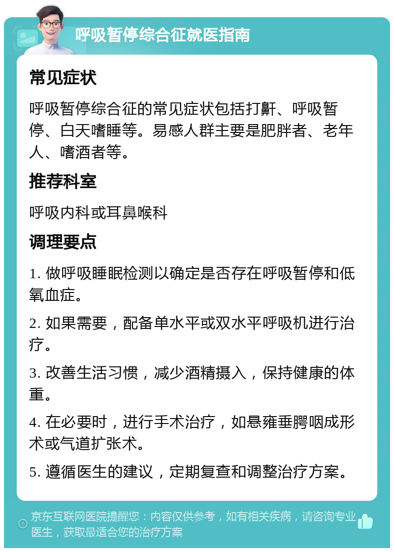 呼吸暂停综合征就医指南 常见症状 呼吸暂停综合征的常见症状包括打鼾、呼吸暂停、白天嗜睡等。易感人群主要是肥胖者、老年人、嗜酒者等。 推荐科室 呼吸内科或耳鼻喉科 调理要点 1. 做呼吸睡眠检测以确定是否存在呼吸暂停和低氧血症。 2. 如果需要，配备单水平或双水平呼吸机进行治疗。 3. 改善生活习惯，减少酒精摄入，保持健康的体重。 4. 在必要时，进行手术治疗，如悬雍垂腭咽成形术或气道扩张术。 5. 遵循医生的建议，定期复查和调整治疗方案。