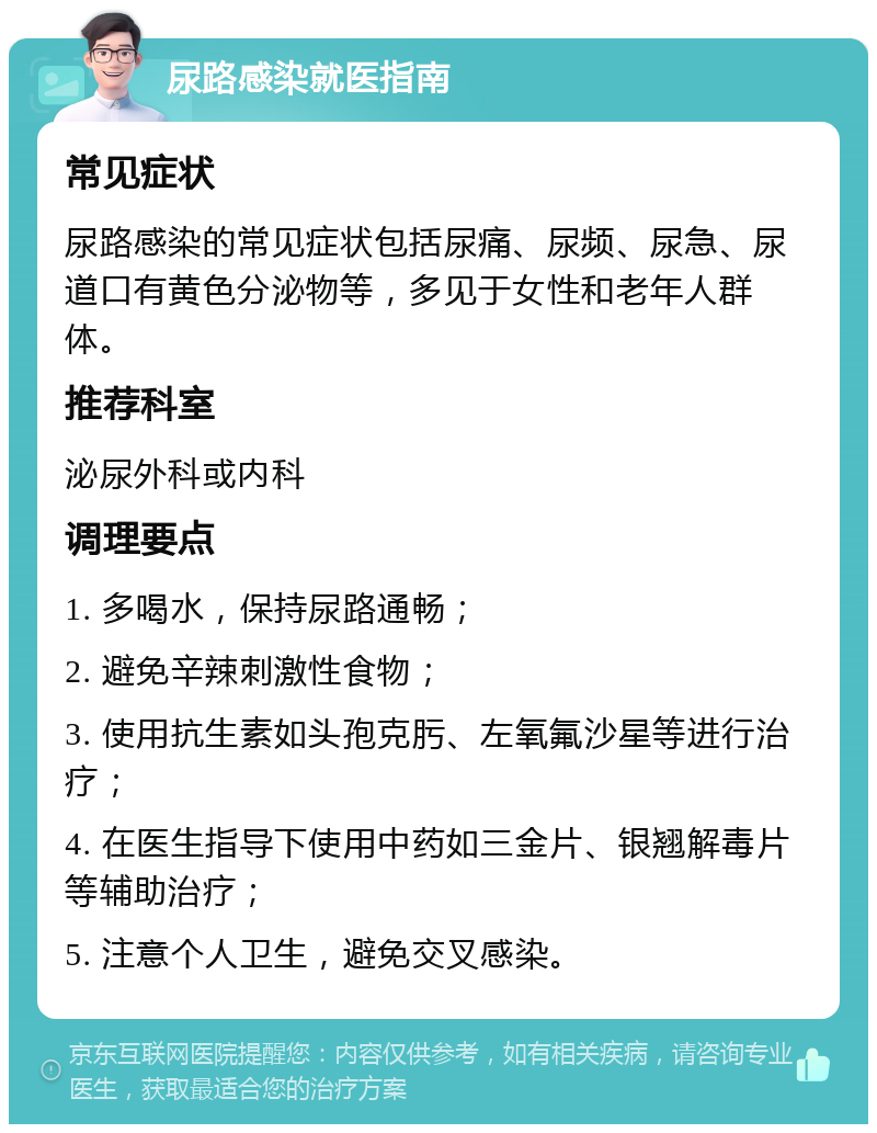 尿路感染就医指南 常见症状 尿路感染的常见症状包括尿痛、尿频、尿急、尿道口有黄色分泌物等，多见于女性和老年人群体。 推荐科室 泌尿外科或内科 调理要点 1. 多喝水，保持尿路通畅； 2. 避免辛辣刺激性食物； 3. 使用抗生素如头孢克肟、左氧氟沙星等进行治疗； 4. 在医生指导下使用中药如三金片、银翘解毒片等辅助治疗； 5. 注意个人卫生，避免交叉感染。