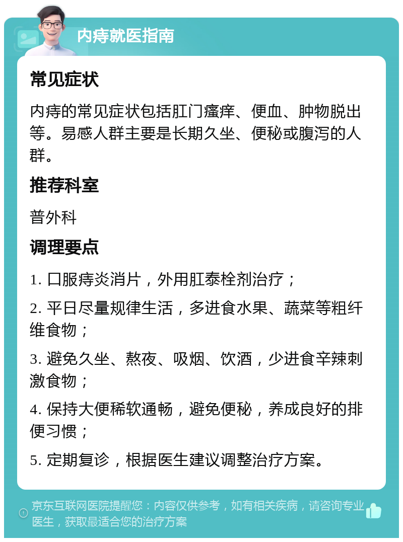 内痔就医指南 常见症状 内痔的常见症状包括肛门瘙痒、便血、肿物脱出等。易感人群主要是长期久坐、便秘或腹泻的人群。 推荐科室 普外科 调理要点 1. 口服痔炎消片，外用肛泰栓剂治疗； 2. 平日尽量规律生活，多进食水果、蔬菜等粗纤维食物； 3. 避免久坐、熬夜、吸烟、饮酒，少进食辛辣刺激食物； 4. 保持大便稀软通畅，避免便秘，养成良好的排便习惯； 5. 定期复诊，根据医生建议调整治疗方案。