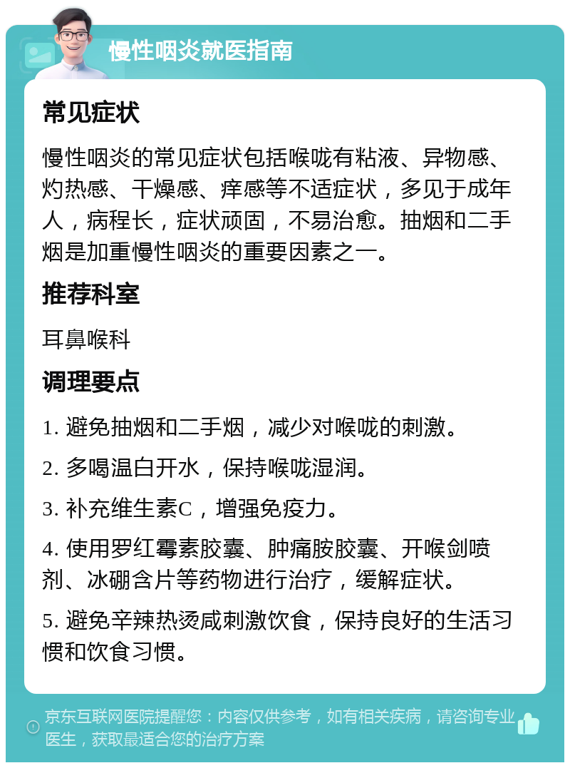 慢性咽炎就医指南 常见症状 慢性咽炎的常见症状包括喉咙有粘液、异物感、灼热感、干燥感、痒感等不适症状，多见于成年人，病程长，症状顽固，不易治愈。抽烟和二手烟是加重慢性咽炎的重要因素之一。 推荐科室 耳鼻喉科 调理要点 1. 避免抽烟和二手烟，减少对喉咙的刺激。 2. 多喝温白开水，保持喉咙湿润。 3. 补充维生素C，增强免疫力。 4. 使用罗红霉素胶囊、肿痛胺胶囊、开喉剑喷剂、冰硼含片等药物进行治疗，缓解症状。 5. 避免辛辣热烫咸刺激饮食，保持良好的生活习惯和饮食习惯。