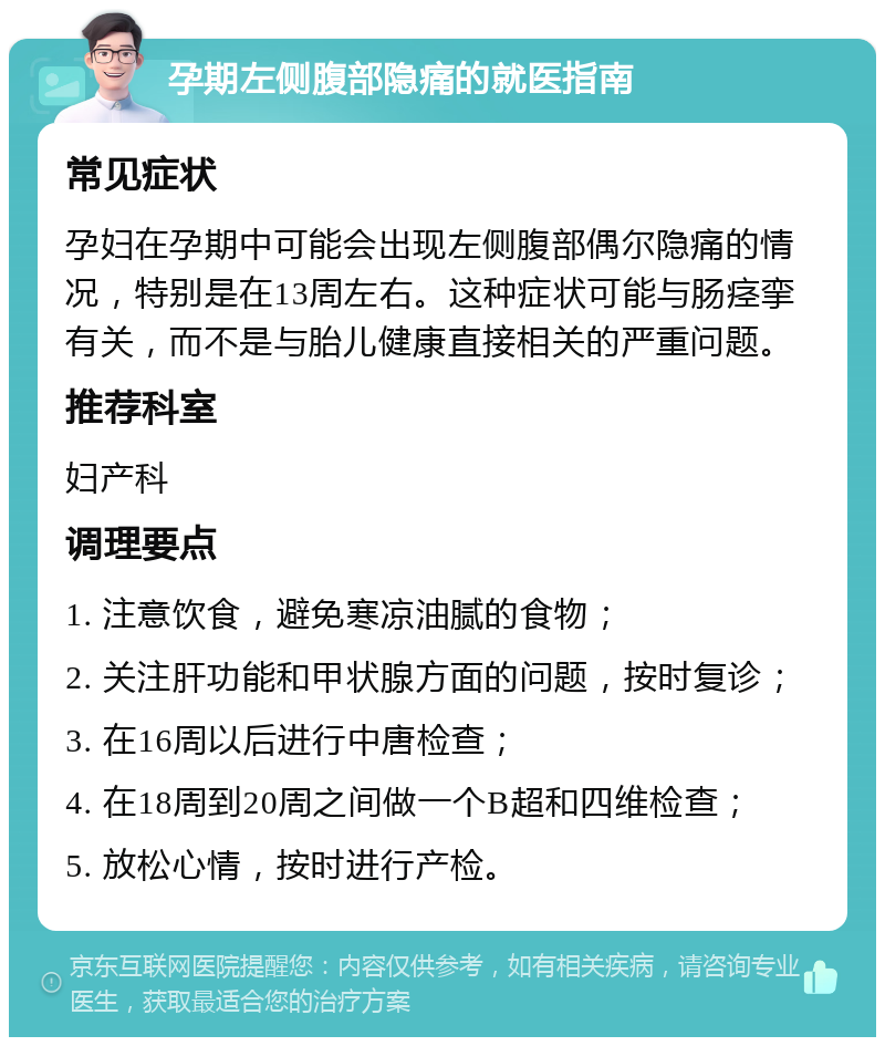 孕期左侧腹部隐痛的就医指南 常见症状 孕妇在孕期中可能会出现左侧腹部偶尔隐痛的情况，特别是在13周左右。这种症状可能与肠痉挛有关，而不是与胎儿健康直接相关的严重问题。 推荐科室 妇产科 调理要点 1. 注意饮食，避免寒凉油腻的食物； 2. 关注肝功能和甲状腺方面的问题，按时复诊； 3. 在16周以后进行中唐检查； 4. 在18周到20周之间做一个B超和四维检查； 5. 放松心情，按时进行产检。