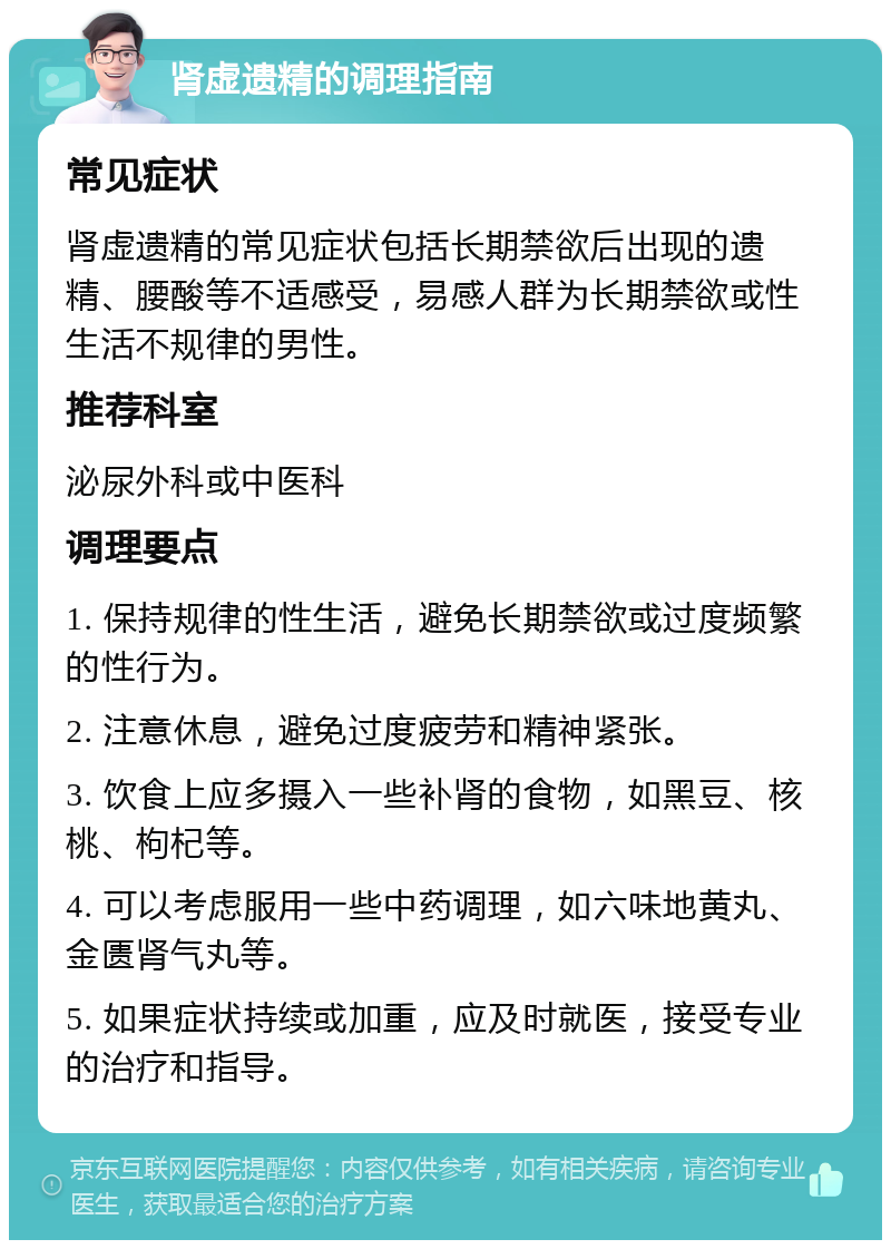 肾虚遗精的调理指南 常见症状 肾虚遗精的常见症状包括长期禁欲后出现的遗精、腰酸等不适感受，易感人群为长期禁欲或性生活不规律的男性。 推荐科室 泌尿外科或中医科 调理要点 1. 保持规律的性生活，避免长期禁欲或过度频繁的性行为。 2. 注意休息，避免过度疲劳和精神紧张。 3. 饮食上应多摄入一些补肾的食物，如黑豆、核桃、枸杞等。 4. 可以考虑服用一些中药调理，如六味地黄丸、金匮肾气丸等。 5. 如果症状持续或加重，应及时就医，接受专业的治疗和指导。