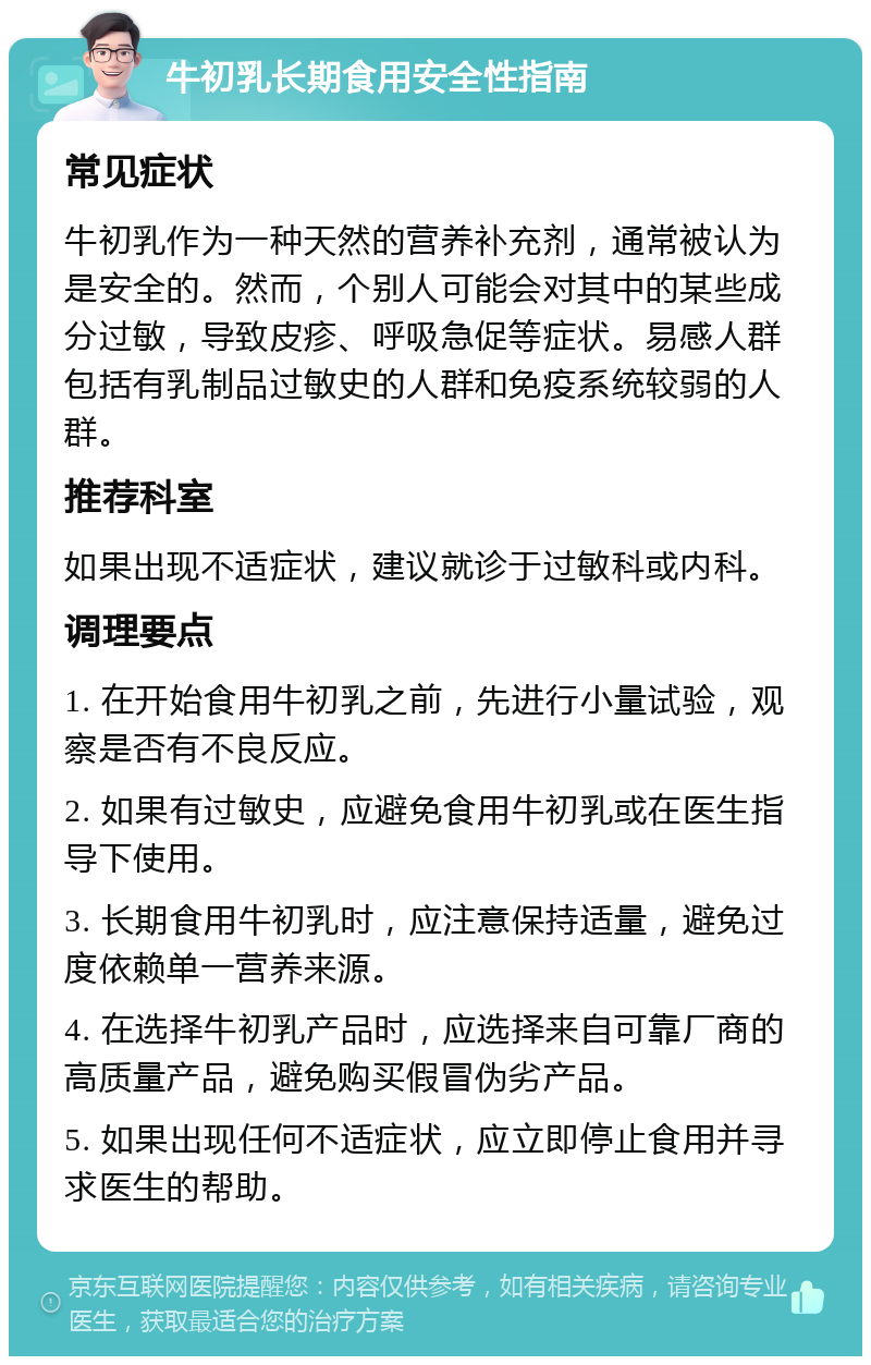 牛初乳长期食用安全性指南 常见症状 牛初乳作为一种天然的营养补充剂，通常被认为是安全的。然而，个别人可能会对其中的某些成分过敏，导致皮疹、呼吸急促等症状。易感人群包括有乳制品过敏史的人群和免疫系统较弱的人群。 推荐科室 如果出现不适症状，建议就诊于过敏科或内科。 调理要点 1. 在开始食用牛初乳之前，先进行小量试验，观察是否有不良反应。 2. 如果有过敏史，应避免食用牛初乳或在医生指导下使用。 3. 长期食用牛初乳时，应注意保持适量，避免过度依赖单一营养来源。 4. 在选择牛初乳产品时，应选择来自可靠厂商的高质量产品，避免购买假冒伪劣产品。 5. 如果出现任何不适症状，应立即停止食用并寻求医生的帮助。