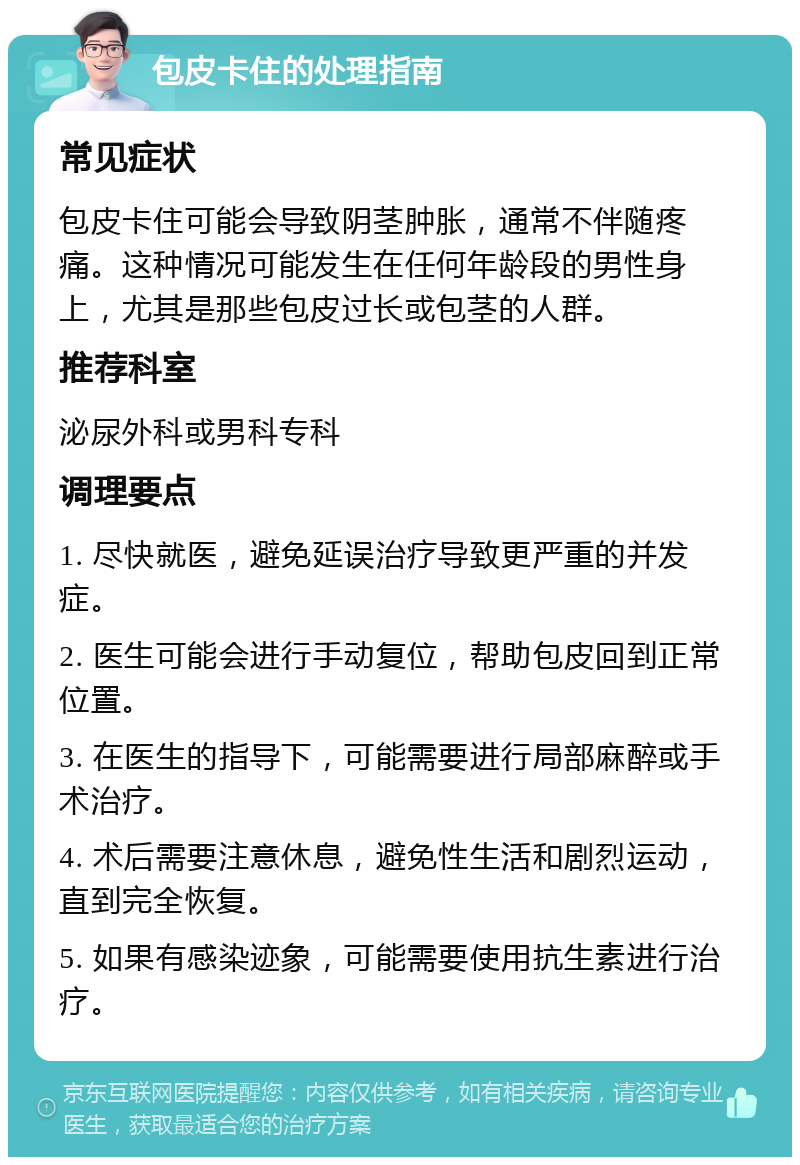 包皮卡住的处理指南 常见症状 包皮卡住可能会导致阴茎肿胀，通常不伴随疼痛。这种情况可能发生在任何年龄段的男性身上，尤其是那些包皮过长或包茎的人群。 推荐科室 泌尿外科或男科专科 调理要点 1. 尽快就医，避免延误治疗导致更严重的并发症。 2. 医生可能会进行手动复位，帮助包皮回到正常位置。 3. 在医生的指导下，可能需要进行局部麻醉或手术治疗。 4. 术后需要注意休息，避免性生活和剧烈运动，直到完全恢复。 5. 如果有感染迹象，可能需要使用抗生素进行治疗。