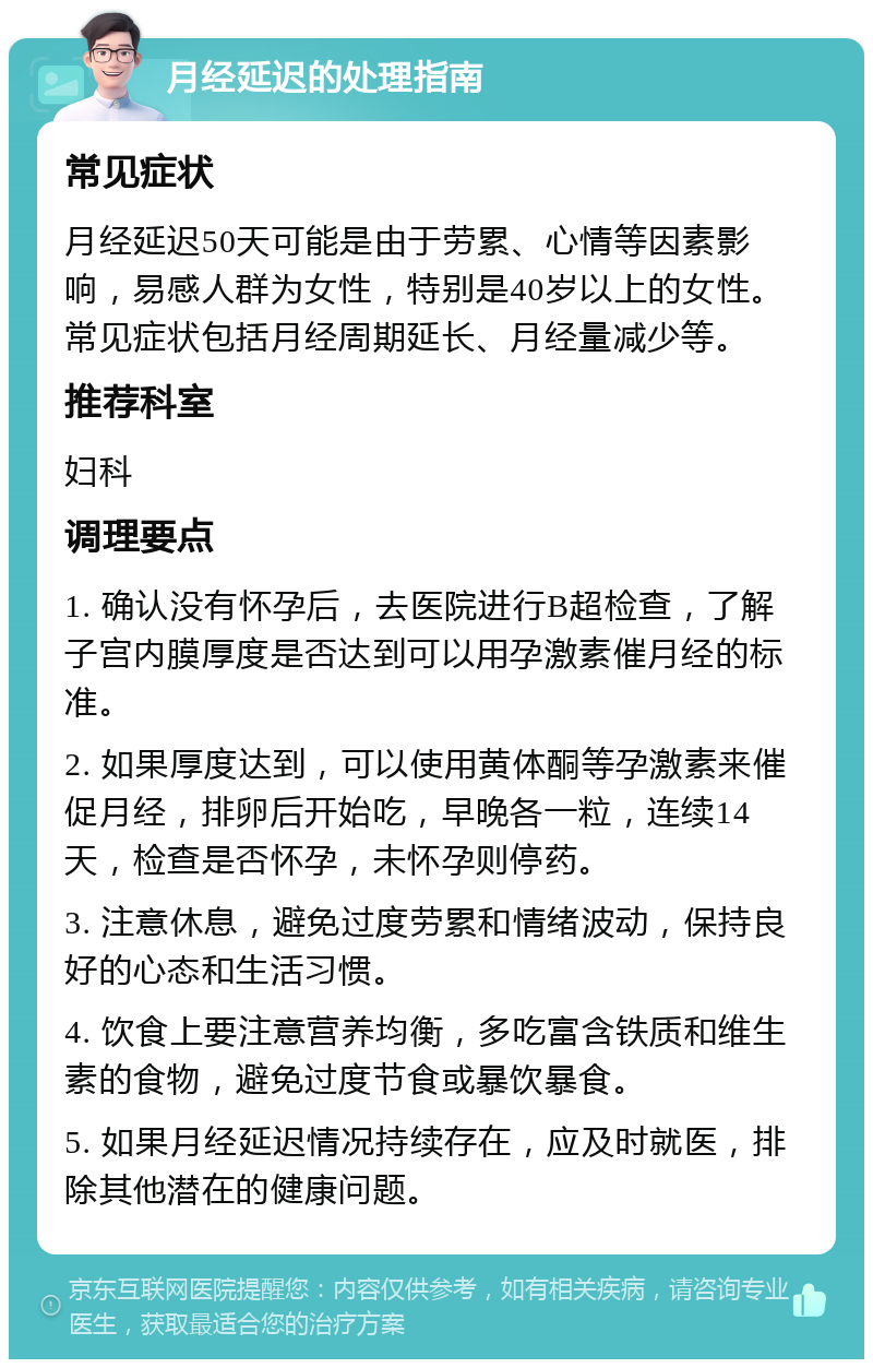 月经延迟的处理指南 常见症状 月经延迟50天可能是由于劳累、心情等因素影响，易感人群为女性，特别是40岁以上的女性。常见症状包括月经周期延长、月经量减少等。 推荐科室 妇科 调理要点 1. 确认没有怀孕后，去医院进行B超检查，了解子宫内膜厚度是否达到可以用孕激素催月经的标准。 2. 如果厚度达到，可以使用黄体酮等孕激素来催促月经，排卵后开始吃，早晚各一粒，连续14天，检查是否怀孕，未怀孕则停药。 3. 注意休息，避免过度劳累和情绪波动，保持良好的心态和生活习惯。 4. 饮食上要注意营养均衡，多吃富含铁质和维生素的食物，避免过度节食或暴饮暴食。 5. 如果月经延迟情况持续存在，应及时就医，排除其他潜在的健康问题。