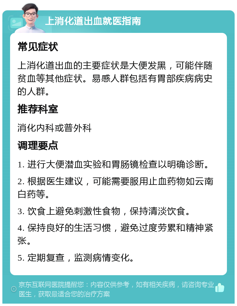 上消化道出血就医指南 常见症状 上消化道出血的主要症状是大便发黑，可能伴随贫血等其他症状。易感人群包括有胃部疾病病史的人群。 推荐科室 消化内科或普外科 调理要点 1. 进行大便潜血实验和胃肠镜检查以明确诊断。 2. 根据医生建议，可能需要服用止血药物如云南白药等。 3. 饮食上避免刺激性食物，保持清淡饮食。 4. 保持良好的生活习惯，避免过度劳累和精神紧张。 5. 定期复查，监测病情变化。