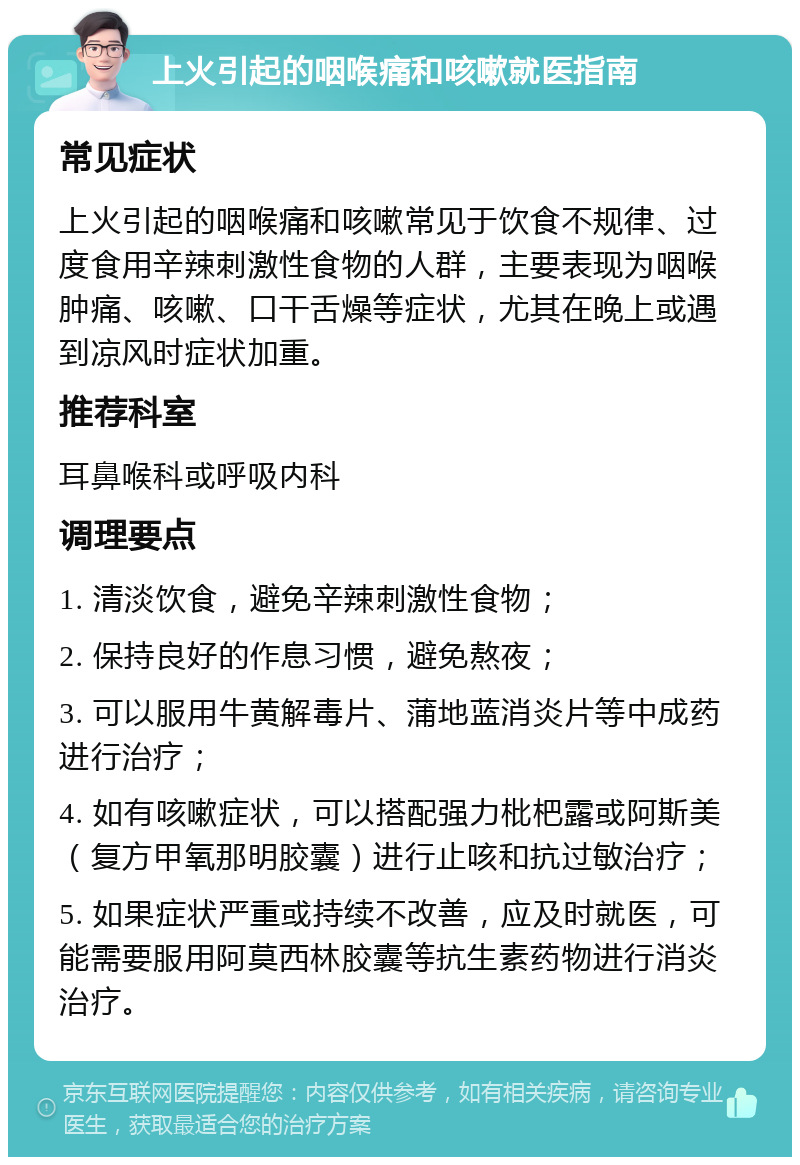 上火引起的咽喉痛和咳嗽就医指南 常见症状 上火引起的咽喉痛和咳嗽常见于饮食不规律、过度食用辛辣刺激性食物的人群，主要表现为咽喉肿痛、咳嗽、口干舌燥等症状，尤其在晚上或遇到凉风时症状加重。 推荐科室 耳鼻喉科或呼吸内科 调理要点 1. 清淡饮食，避免辛辣刺激性食物； 2. 保持良好的作息习惯，避免熬夜； 3. 可以服用牛黄解毒片、蒲地蓝消炎片等中成药进行治疗； 4. 如有咳嗽症状，可以搭配强力枇杷露或阿斯美（复方甲氧那明胶囊）进行止咳和抗过敏治疗； 5. 如果症状严重或持续不改善，应及时就医，可能需要服用阿莫西林胶囊等抗生素药物进行消炎治疗。