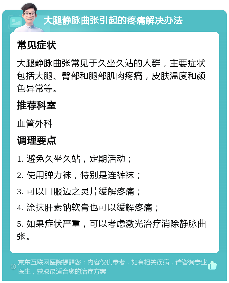 大腿静脉曲张引起的疼痛解决办法 常见症状 大腿静脉曲张常见于久坐久站的人群，主要症状包括大腿、臀部和腿部肌肉疼痛，皮肤温度和颜色异常等。 推荐科室 血管外科 调理要点 1. 避免久坐久站，定期活动； 2. 使用弹力袜，特别是连裤袜； 3. 可以口服迈之灵片缓解疼痛； 4. 涂抹肝素钠软膏也可以缓解疼痛； 5. 如果症状严重，可以考虑激光治疗消除静脉曲张。