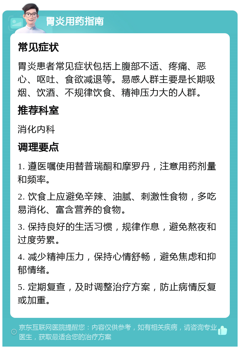 胃炎用药指南 常见症状 胃炎患者常见症状包括上腹部不适、疼痛、恶心、呕吐、食欲减退等。易感人群主要是长期吸烟、饮酒、不规律饮食、精神压力大的人群。 推荐科室 消化内科 调理要点 1. 遵医嘱使用替普瑞酮和摩罗丹，注意用药剂量和频率。 2. 饮食上应避免辛辣、油腻、刺激性食物，多吃易消化、富含营养的食物。 3. 保持良好的生活习惯，规律作息，避免熬夜和过度劳累。 4. 减少精神压力，保持心情舒畅，避免焦虑和抑郁情绪。 5. 定期复查，及时调整治疗方案，防止病情反复或加重。