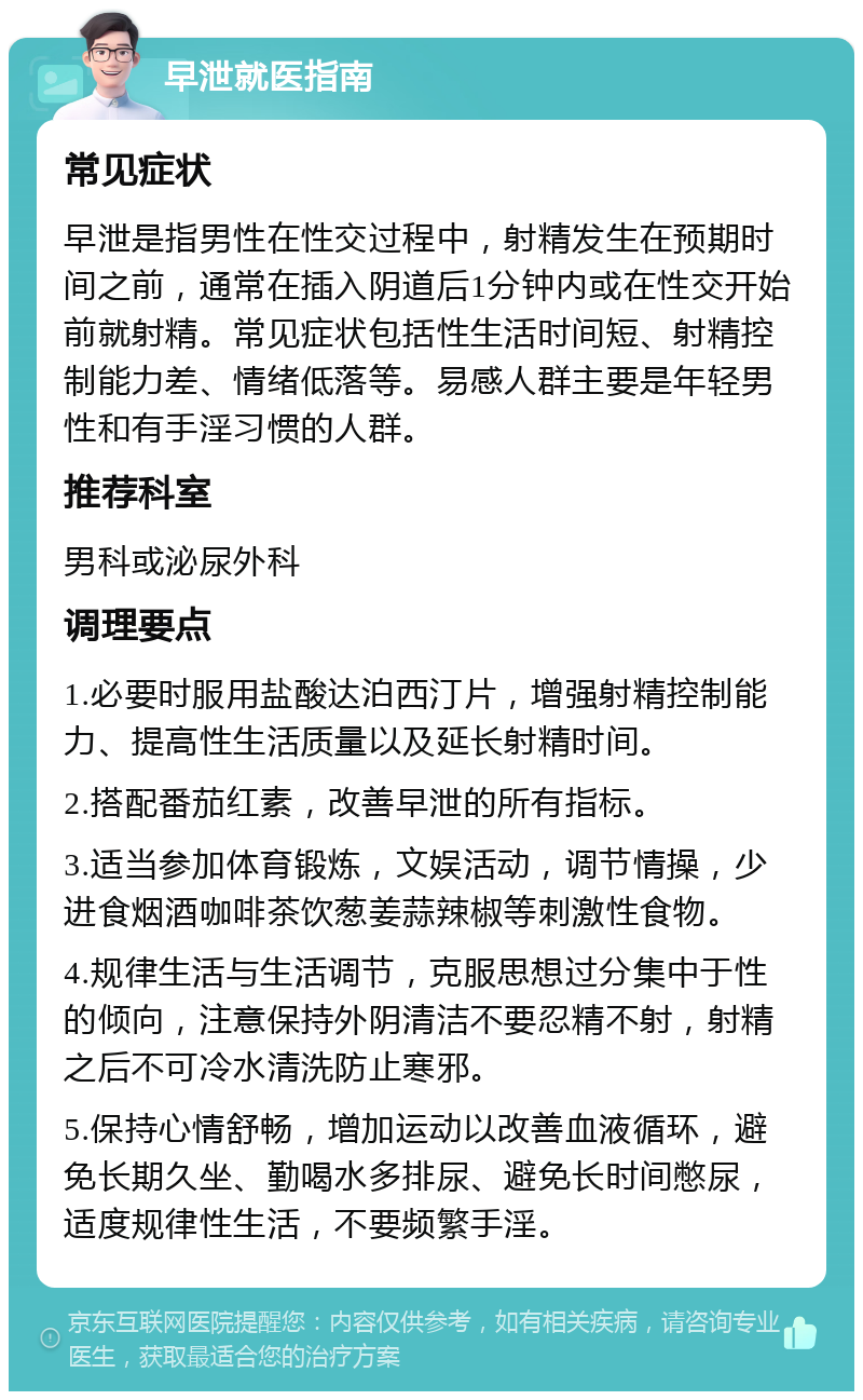 早泄就医指南 常见症状 早泄是指男性在性交过程中，射精发生在预期时间之前，通常在插入阴道后1分钟内或在性交开始前就射精。常见症状包括性生活时间短、射精控制能力差、情绪低落等。易感人群主要是年轻男性和有手淫习惯的人群。 推荐科室 男科或泌尿外科 调理要点 1.必要时服用盐酸达泊西汀片，增强射精控制能力、提高性生活质量以及延长射精时间。 2.搭配番茄红素，改善早泄的所有指标。 3.适当参加体育锻炼，文娱活动，调节情操，少进食烟酒咖啡茶饮葱姜蒜辣椒等刺激性食物。 4.规律生活与生活调节，克服思想过分集中于性的倾向，注意保持外阴清洁不要忍精不射，射精之后不可冷水清洗防止寒邪。 5.保持心情舒畅，增加运动以改善血液循环，避免长期久坐、勤喝水多排尿、避免长时间憋尿，适度规律性生活，不要频繁手淫。