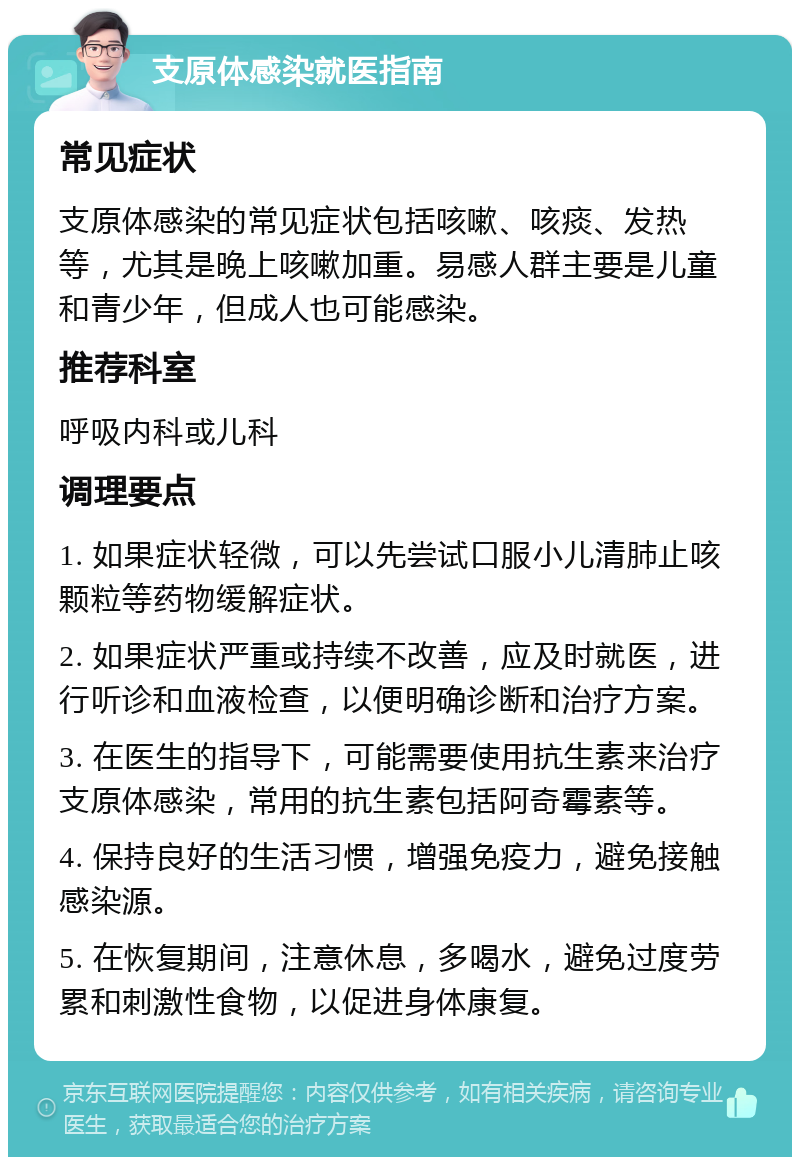 支原体感染就医指南 常见症状 支原体感染的常见症状包括咳嗽、咳痰、发热等，尤其是晚上咳嗽加重。易感人群主要是儿童和青少年，但成人也可能感染。 推荐科室 呼吸内科或儿科 调理要点 1. 如果症状轻微，可以先尝试口服小儿清肺止咳颗粒等药物缓解症状。 2. 如果症状严重或持续不改善，应及时就医，进行听诊和血液检查，以便明确诊断和治疗方案。 3. 在医生的指导下，可能需要使用抗生素来治疗支原体感染，常用的抗生素包括阿奇霉素等。 4. 保持良好的生活习惯，增强免疫力，避免接触感染源。 5. 在恢复期间，注意休息，多喝水，避免过度劳累和刺激性食物，以促进身体康复。