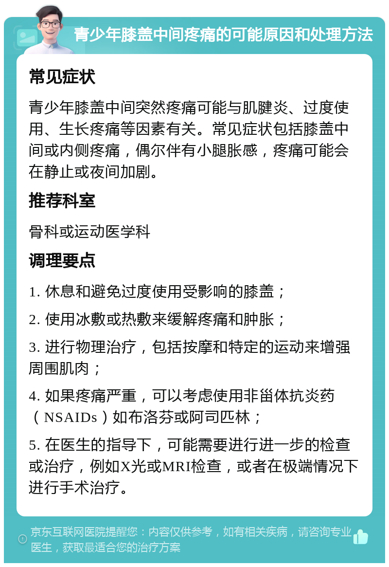 青少年膝盖中间疼痛的可能原因和处理方法 常见症状 青少年膝盖中间突然疼痛可能与肌腱炎、过度使用、生长疼痛等因素有关。常见症状包括膝盖中间或内侧疼痛，偶尔伴有小腿胀感，疼痛可能会在静止或夜间加剧。 推荐科室 骨科或运动医学科 调理要点 1. 休息和避免过度使用受影响的膝盖； 2. 使用冰敷或热敷来缓解疼痛和肿胀； 3. 进行物理治疗，包括按摩和特定的运动来增强周围肌肉； 4. 如果疼痛严重，可以考虑使用非甾体抗炎药（NSAIDs）如布洛芬或阿司匹林； 5. 在医生的指导下，可能需要进行进一步的检查或治疗，例如X光或MRI检查，或者在极端情况下进行手术治疗。