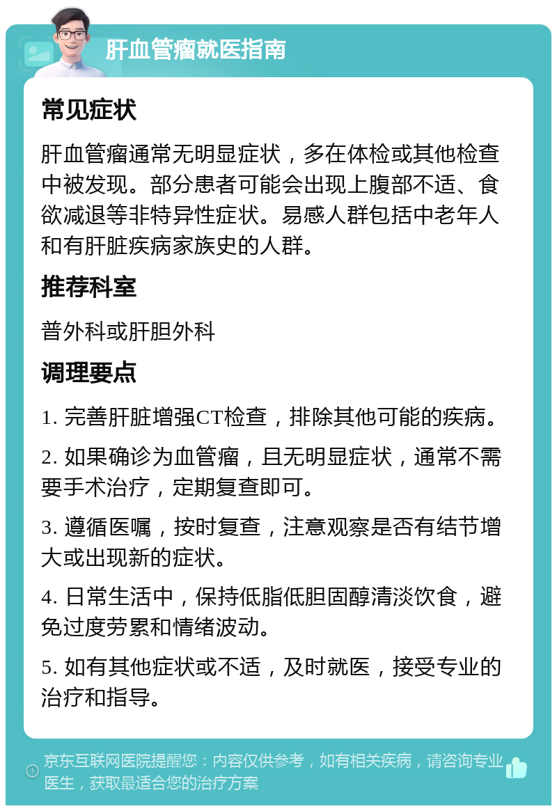 肝血管瘤就医指南 常见症状 肝血管瘤通常无明显症状，多在体检或其他检查中被发现。部分患者可能会出现上腹部不适、食欲减退等非特异性症状。易感人群包括中老年人和有肝脏疾病家族史的人群。 推荐科室 普外科或肝胆外科 调理要点 1. 完善肝脏增强CT检查，排除其他可能的疾病。 2. 如果确诊为血管瘤，且无明显症状，通常不需要手术治疗，定期复查即可。 3. 遵循医嘱，按时复查，注意观察是否有结节增大或出现新的症状。 4. 日常生活中，保持低脂低胆固醇清淡饮食，避免过度劳累和情绪波动。 5. 如有其他症状或不适，及时就医，接受专业的治疗和指导。