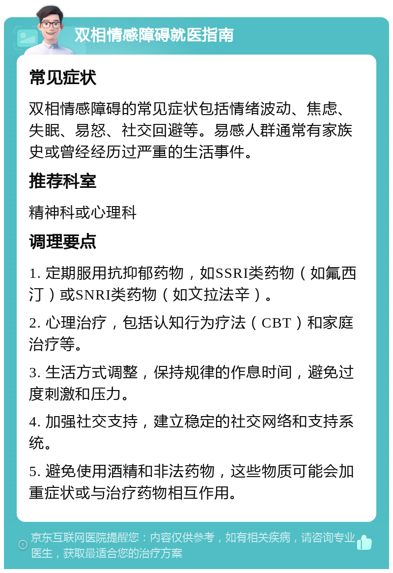 双相情感障碍就医指南 常见症状 双相情感障碍的常见症状包括情绪波动、焦虑、失眠、易怒、社交回避等。易感人群通常有家族史或曾经经历过严重的生活事件。 推荐科室 精神科或心理科 调理要点 1. 定期服用抗抑郁药物，如SSRI类药物（如氟西汀）或SNRI类药物（如文拉法辛）。 2. 心理治疗，包括认知行为疗法（CBT）和家庭治疗等。 3. 生活方式调整，保持规律的作息时间，避免过度刺激和压力。 4. 加强社交支持，建立稳定的社交网络和支持系统。 5. 避免使用酒精和非法药物，这些物质可能会加重症状或与治疗药物相互作用。