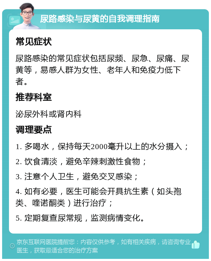 尿路感染与尿黄的自我调理指南 常见症状 尿路感染的常见症状包括尿频、尿急、尿痛、尿黄等，易感人群为女性、老年人和免疫力低下者。 推荐科室 泌尿外科或肾内科 调理要点 1. 多喝水，保持每天2000毫升以上的水分摄入； 2. 饮食清淡，避免辛辣刺激性食物； 3. 注意个人卫生，避免交叉感染； 4. 如有必要，医生可能会开具抗生素（如头孢类、喹诺酮类）进行治疗； 5. 定期复查尿常规，监测病情变化。