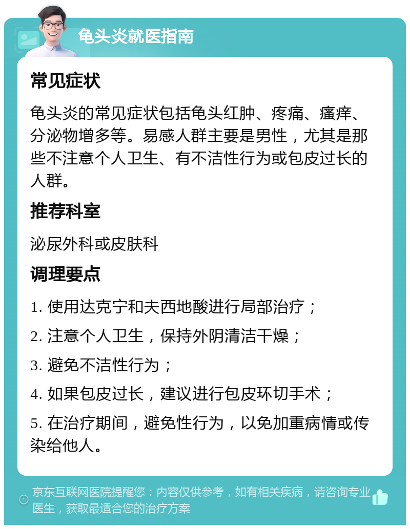 龟头炎就医指南 常见症状 龟头炎的常见症状包括龟头红肿、疼痛、瘙痒、分泌物增多等。易感人群主要是男性，尤其是那些不注意个人卫生、有不洁性行为或包皮过长的人群。 推荐科室 泌尿外科或皮肤科 调理要点 1. 使用达克宁和夫西地酸进行局部治疗； 2. 注意个人卫生，保持外阴清洁干燥； 3. 避免不洁性行为； 4. 如果包皮过长，建议进行包皮环切手术； 5. 在治疗期间，避免性行为，以免加重病情或传染给他人。