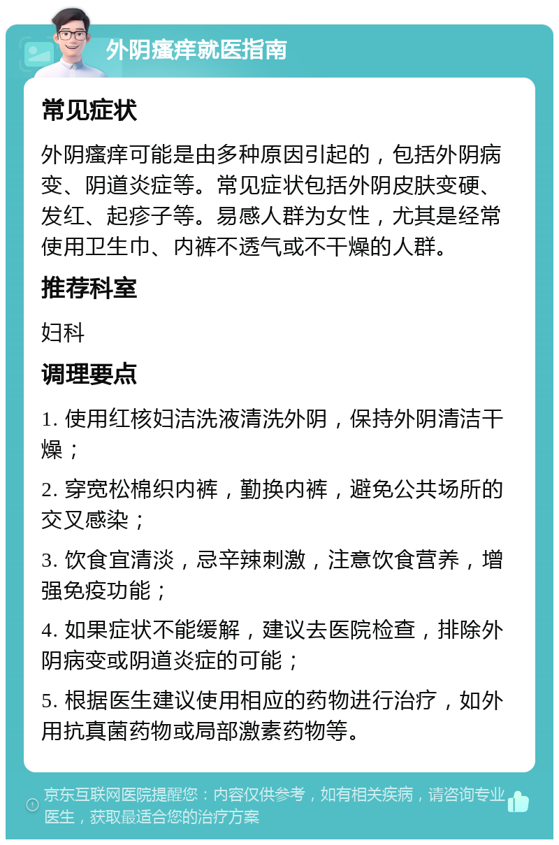 外阴瘙痒就医指南 常见症状 外阴瘙痒可能是由多种原因引起的，包括外阴病变、阴道炎症等。常见症状包括外阴皮肤变硬、发红、起疹子等。易感人群为女性，尤其是经常使用卫生巾、内裤不透气或不干燥的人群。 推荐科室 妇科 调理要点 1. 使用红核妇洁洗液清洗外阴，保持外阴清洁干燥； 2. 穿宽松棉织内裤，勤换内裤，避免公共场所的交叉感染； 3. 饮食宜清淡，忌辛辣刺激，注意饮食营养，增强免疫功能； 4. 如果症状不能缓解，建议去医院检查，排除外阴病变或阴道炎症的可能； 5. 根据医生建议使用相应的药物进行治疗，如外用抗真菌药物或局部激素药物等。