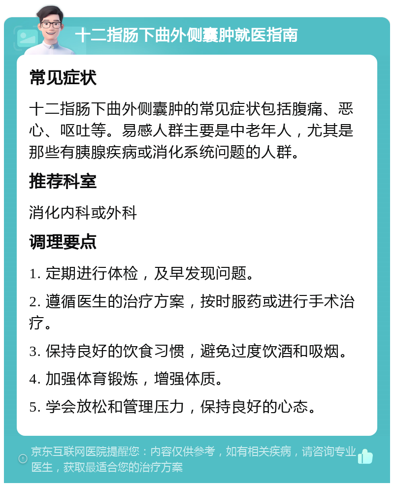 十二指肠下曲外侧囊肿就医指南 常见症状 十二指肠下曲外侧囊肿的常见症状包括腹痛、恶心、呕吐等。易感人群主要是中老年人，尤其是那些有胰腺疾病或消化系统问题的人群。 推荐科室 消化内科或外科 调理要点 1. 定期进行体检，及早发现问题。 2. 遵循医生的治疗方案，按时服药或进行手术治疗。 3. 保持良好的饮食习惯，避免过度饮酒和吸烟。 4. 加强体育锻炼，增强体质。 5. 学会放松和管理压力，保持良好的心态。