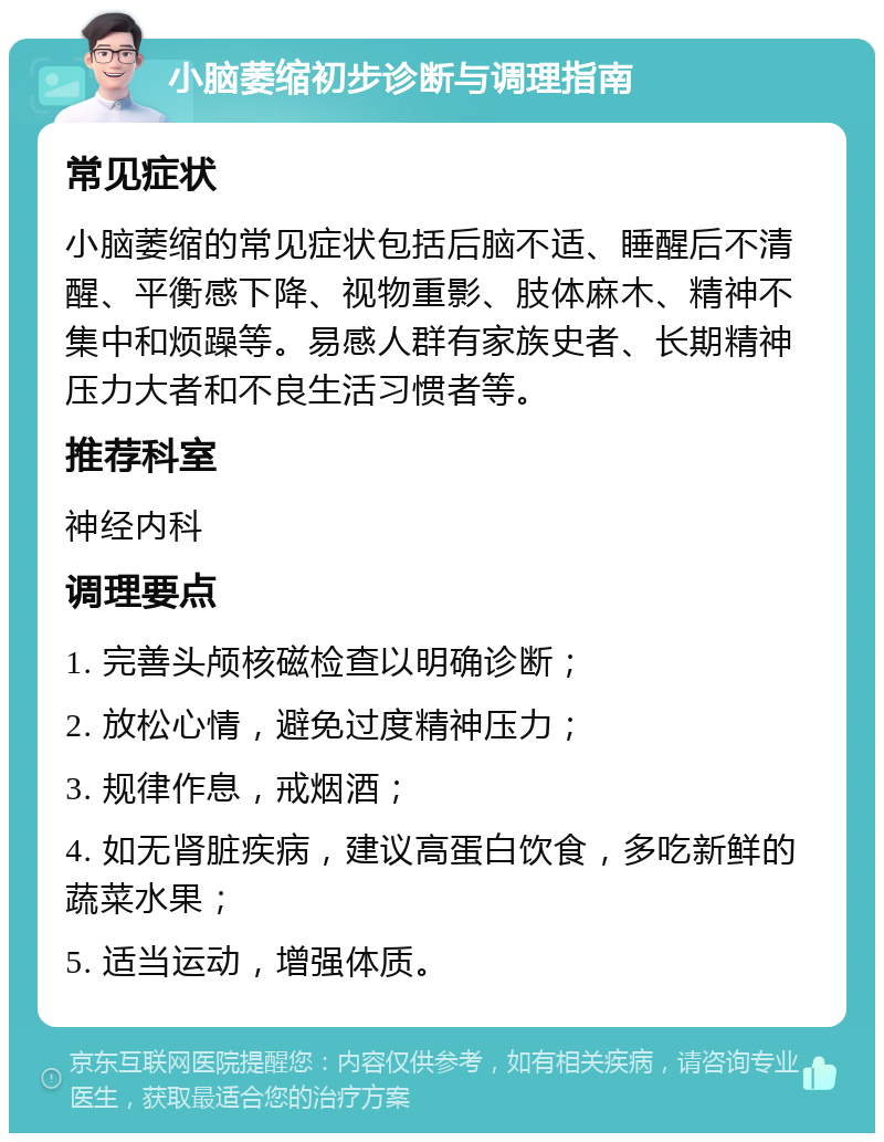 小脑萎缩初步诊断与调理指南 常见症状 小脑萎缩的常见症状包括后脑不适、睡醒后不清醒、平衡感下降、视物重影、肢体麻木、精神不集中和烦躁等。易感人群有家族史者、长期精神压力大者和不良生活习惯者等。 推荐科室 神经内科 调理要点 1. 完善头颅核磁检查以明确诊断； 2. 放松心情，避免过度精神压力； 3. 规律作息，戒烟酒； 4. 如无肾脏疾病，建议高蛋白饮食，多吃新鲜的蔬菜水果； 5. 适当运动，增强体质。