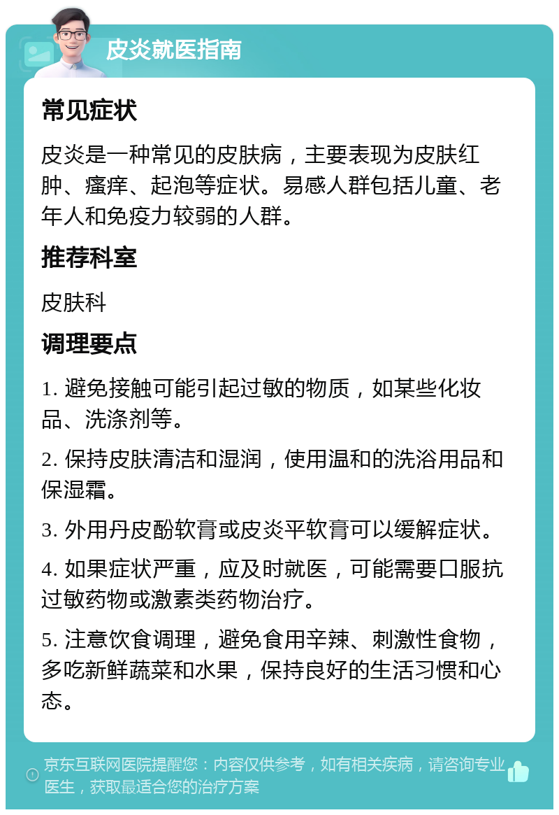 皮炎就医指南 常见症状 皮炎是一种常见的皮肤病，主要表现为皮肤红肿、瘙痒、起泡等症状。易感人群包括儿童、老年人和免疫力较弱的人群。 推荐科室 皮肤科 调理要点 1. 避免接触可能引起过敏的物质，如某些化妆品、洗涤剂等。 2. 保持皮肤清洁和湿润，使用温和的洗浴用品和保湿霜。 3. 外用丹皮酚软膏或皮炎平软膏可以缓解症状。 4. 如果症状严重，应及时就医，可能需要口服抗过敏药物或激素类药物治疗。 5. 注意饮食调理，避免食用辛辣、刺激性食物，多吃新鲜蔬菜和水果，保持良好的生活习惯和心态。