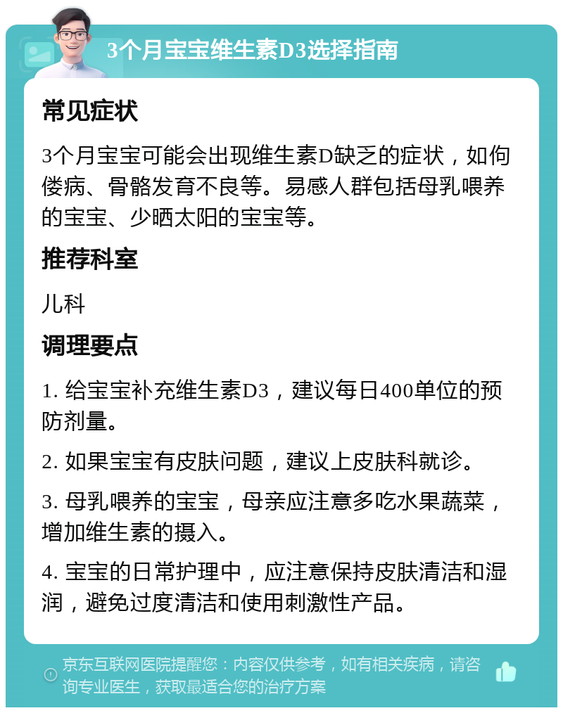 3个月宝宝维生素D3选择指南 常见症状 3个月宝宝可能会出现维生素D缺乏的症状，如佝偻病、骨骼发育不良等。易感人群包括母乳喂养的宝宝、少晒太阳的宝宝等。 推荐科室 儿科 调理要点 1. 给宝宝补充维生素D3，建议每日400单位的预防剂量。 2. 如果宝宝有皮肤问题，建议上皮肤科就诊。 3. 母乳喂养的宝宝，母亲应注意多吃水果蔬菜，增加维生素的摄入。 4. 宝宝的日常护理中，应注意保持皮肤清洁和湿润，避免过度清洁和使用刺激性产品。