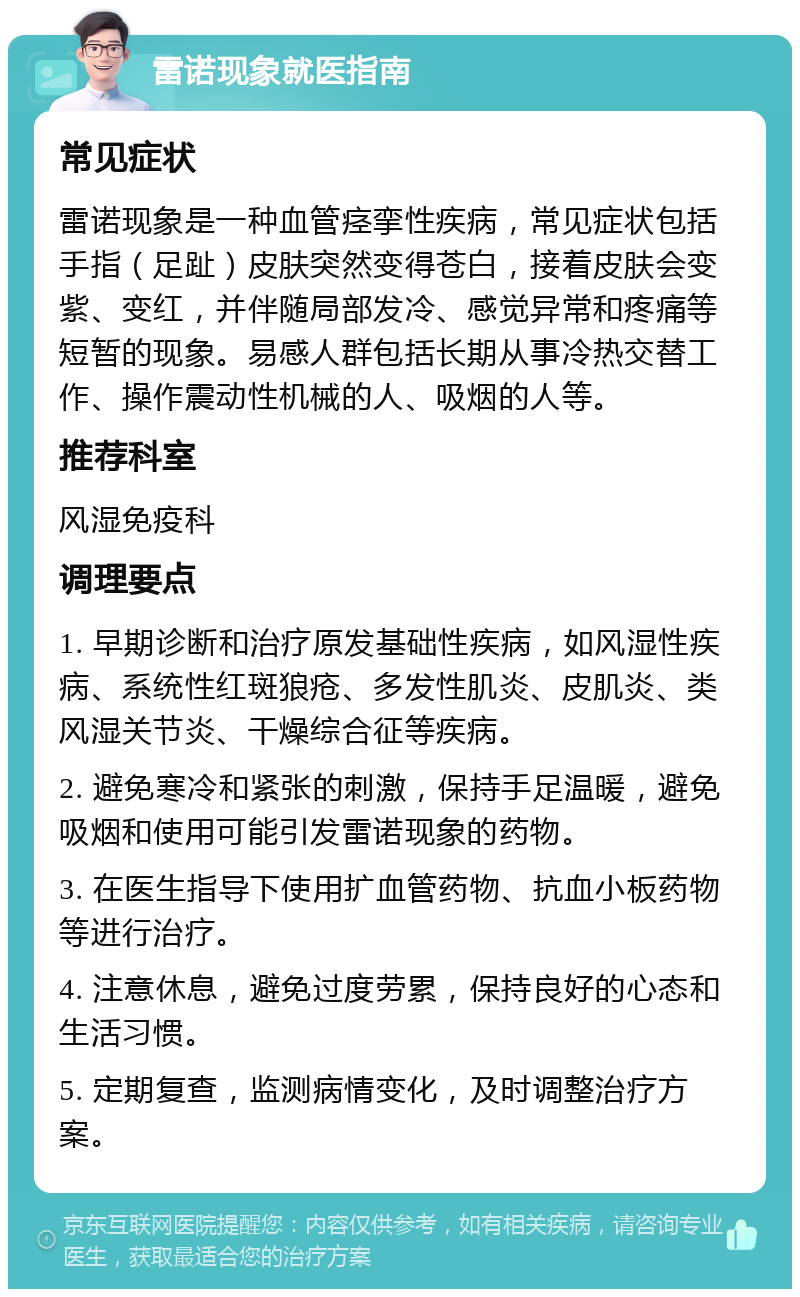 雷诺现象就医指南 常见症状 雷诺现象是一种血管痉挛性疾病，常见症状包括手指（足趾）皮肤突然变得苍白，接着皮肤会变紫、变红，并伴随局部发冷、感觉异常和疼痛等短暂的现象。易感人群包括长期从事冷热交替工作、操作震动性机械的人、吸烟的人等。 推荐科室 风湿免疫科 调理要点 1. 早期诊断和治疗原发基础性疾病，如风湿性疾病、系统性红斑狼疮、多发性肌炎、皮肌炎、类风湿关节炎、干燥综合征等疾病。 2. 避免寒冷和紧张的刺激，保持手足温暖，避免吸烟和使用可能引发雷诺现象的药物。 3. 在医生指导下使用扩血管药物、抗血小板药物等进行治疗。 4. 注意休息，避免过度劳累，保持良好的心态和生活习惯。 5. 定期复查，监测病情变化，及时调整治疗方案。