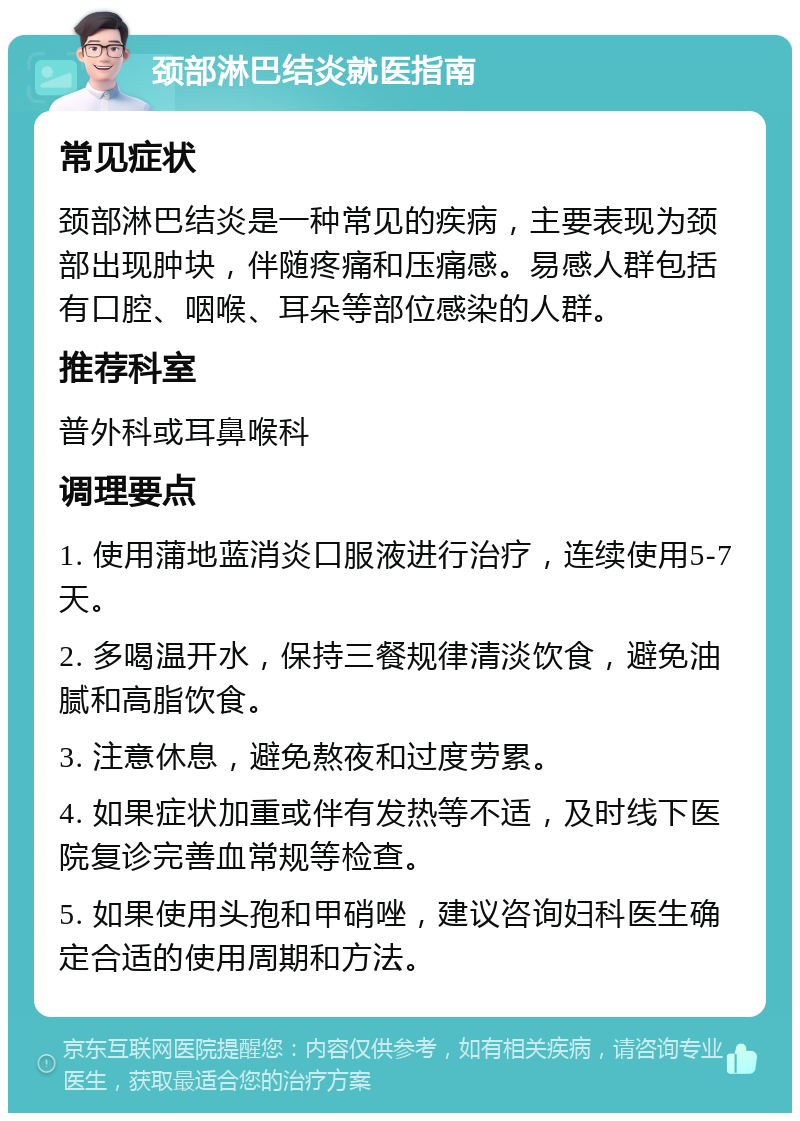 颈部淋巴结炎就医指南 常见症状 颈部淋巴结炎是一种常见的疾病，主要表现为颈部出现肿块，伴随疼痛和压痛感。易感人群包括有口腔、咽喉、耳朵等部位感染的人群。 推荐科室 普外科或耳鼻喉科 调理要点 1. 使用蒲地蓝消炎口服液进行治疗，连续使用5-7天。 2. 多喝温开水，保持三餐规律清淡饮食，避免油腻和高脂饮食。 3. 注意休息，避免熬夜和过度劳累。 4. 如果症状加重或伴有发热等不适，及时线下医院复诊完善血常规等检查。 5. 如果使用头孢和甲硝唑，建议咨询妇科医生确定合适的使用周期和方法。