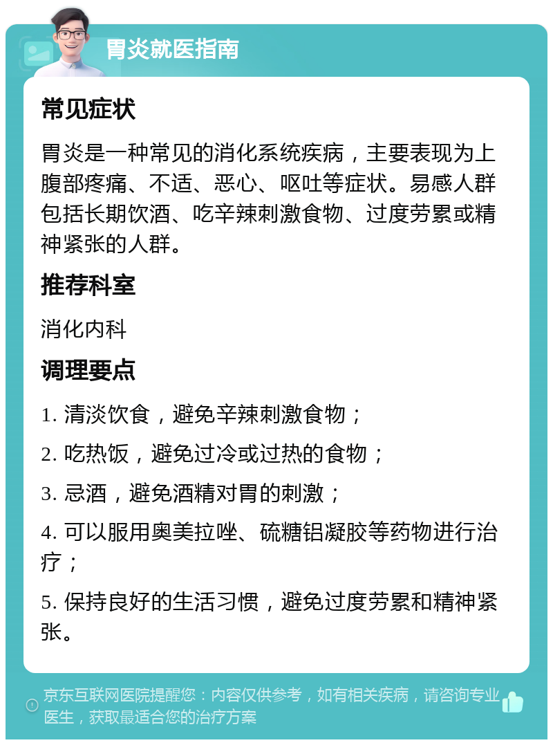 胃炎就医指南 常见症状 胃炎是一种常见的消化系统疾病，主要表现为上腹部疼痛、不适、恶心、呕吐等症状。易感人群包括长期饮酒、吃辛辣刺激食物、过度劳累或精神紧张的人群。 推荐科室 消化内科 调理要点 1. 清淡饮食，避免辛辣刺激食物； 2. 吃热饭，避免过冷或过热的食物； 3. 忌酒，避免酒精对胃的刺激； 4. 可以服用奥美拉唑、硫糖铝凝胶等药物进行治疗； 5. 保持良好的生活习惯，避免过度劳累和精神紧张。