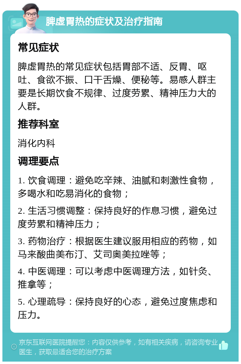 脾虚胃热的症状及治疗指南 常见症状 脾虚胃热的常见症状包括胃部不适、反胃、呕吐、食欲不振、口干舌燥、便秘等。易感人群主要是长期饮食不规律、过度劳累、精神压力大的人群。 推荐科室 消化内科 调理要点 1. 饮食调理：避免吃辛辣、油腻和刺激性食物，多喝水和吃易消化的食物； 2. 生活习惯调整：保持良好的作息习惯，避免过度劳累和精神压力； 3. 药物治疗：根据医生建议服用相应的药物，如马来酸曲美布汀、艾司奥美拉唑等； 4. 中医调理：可以考虑中医调理方法，如针灸、推拿等； 5. 心理疏导：保持良好的心态，避免过度焦虑和压力。