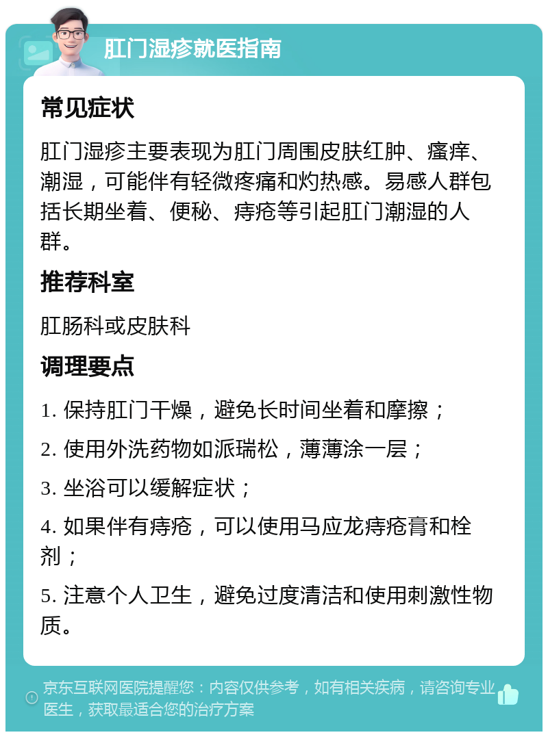 肛门湿疹就医指南 常见症状 肛门湿疹主要表现为肛门周围皮肤红肿、瘙痒、潮湿，可能伴有轻微疼痛和灼热感。易感人群包括长期坐着、便秘、痔疮等引起肛门潮湿的人群。 推荐科室 肛肠科或皮肤科 调理要点 1. 保持肛门干燥，避免长时间坐着和摩擦； 2. 使用外洗药物如派瑞松，薄薄涂一层； 3. 坐浴可以缓解症状； 4. 如果伴有痔疮，可以使用马应龙痔疮膏和栓剂； 5. 注意个人卫生，避免过度清洁和使用刺激性物质。