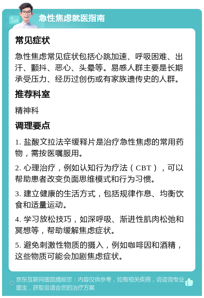 急性焦虑就医指南 常见症状 急性焦虑常见症状包括心跳加速、呼吸困难、出汗、颤抖、恶心、头晕等。易感人群主要是长期承受压力、经历过创伤或有家族遗传史的人群。 推荐科室 精神科 调理要点 1. 盐酸文拉法辛缓释片是治疗急性焦虑的常用药物，需按医嘱服用。 2. 心理治疗，例如认知行为疗法（CBT），可以帮助患者改变负面思维模式和行为习惯。 3. 建立健康的生活方式，包括规律作息、均衡饮食和适量运动。 4. 学习放松技巧，如深呼吸、渐进性肌肉松弛和冥想等，帮助缓解焦虑症状。 5. 避免刺激性物质的摄入，例如咖啡因和酒精，这些物质可能会加剧焦虑症状。