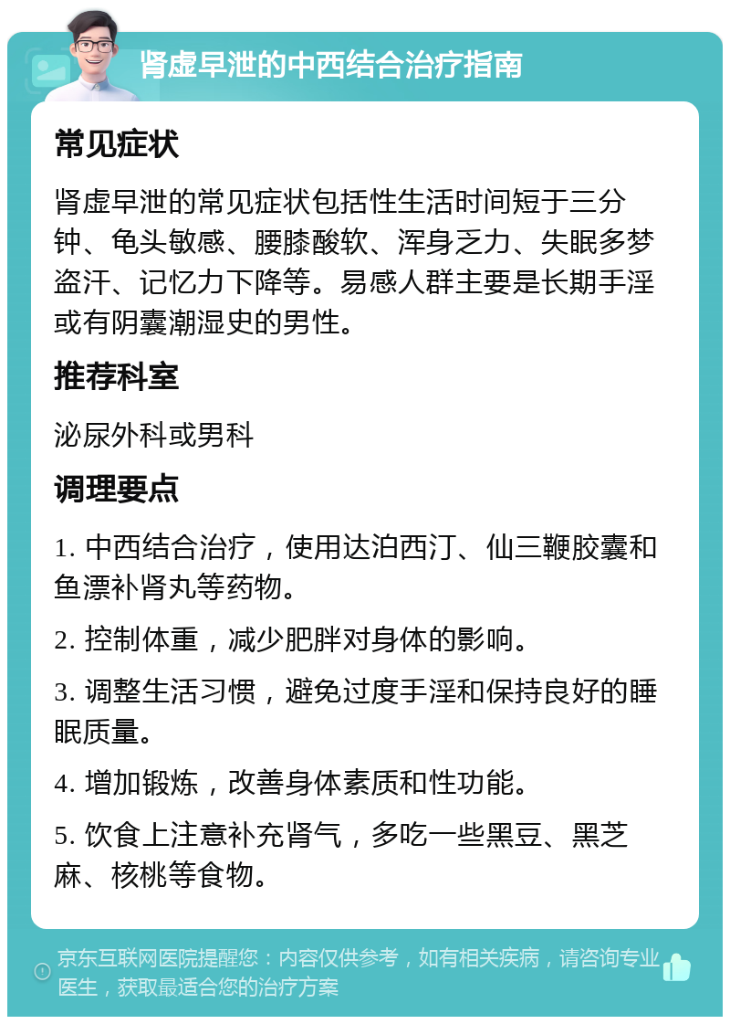 肾虚早泄的中西结合治疗指南 常见症状 肾虚早泄的常见症状包括性生活时间短于三分钟、龟头敏感、腰膝酸软、浑身乏力、失眠多梦盗汗、记忆力下降等。易感人群主要是长期手淫或有阴囊潮湿史的男性。 推荐科室 泌尿外科或男科 调理要点 1. 中西结合治疗，使用达泊西汀、仙三鞭胶囊和鱼漂补肾丸等药物。 2. 控制体重，减少肥胖对身体的影响。 3. 调整生活习惯，避免过度手淫和保持良好的睡眠质量。 4. 增加锻炼，改善身体素质和性功能。 5. 饮食上注意补充肾气，多吃一些黑豆、黑芝麻、核桃等食物。