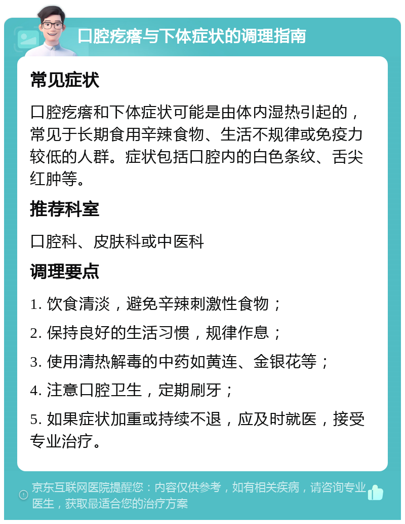 口腔疙瘩与下体症状的调理指南 常见症状 口腔疙瘩和下体症状可能是由体内湿热引起的，常见于长期食用辛辣食物、生活不规律或免疫力较低的人群。症状包括口腔内的白色条纹、舌尖红肿等。 推荐科室 口腔科、皮肤科或中医科 调理要点 1. 饮食清淡，避免辛辣刺激性食物； 2. 保持良好的生活习惯，规律作息； 3. 使用清热解毒的中药如黄连、金银花等； 4. 注意口腔卫生，定期刷牙； 5. 如果症状加重或持续不退，应及时就医，接受专业治疗。